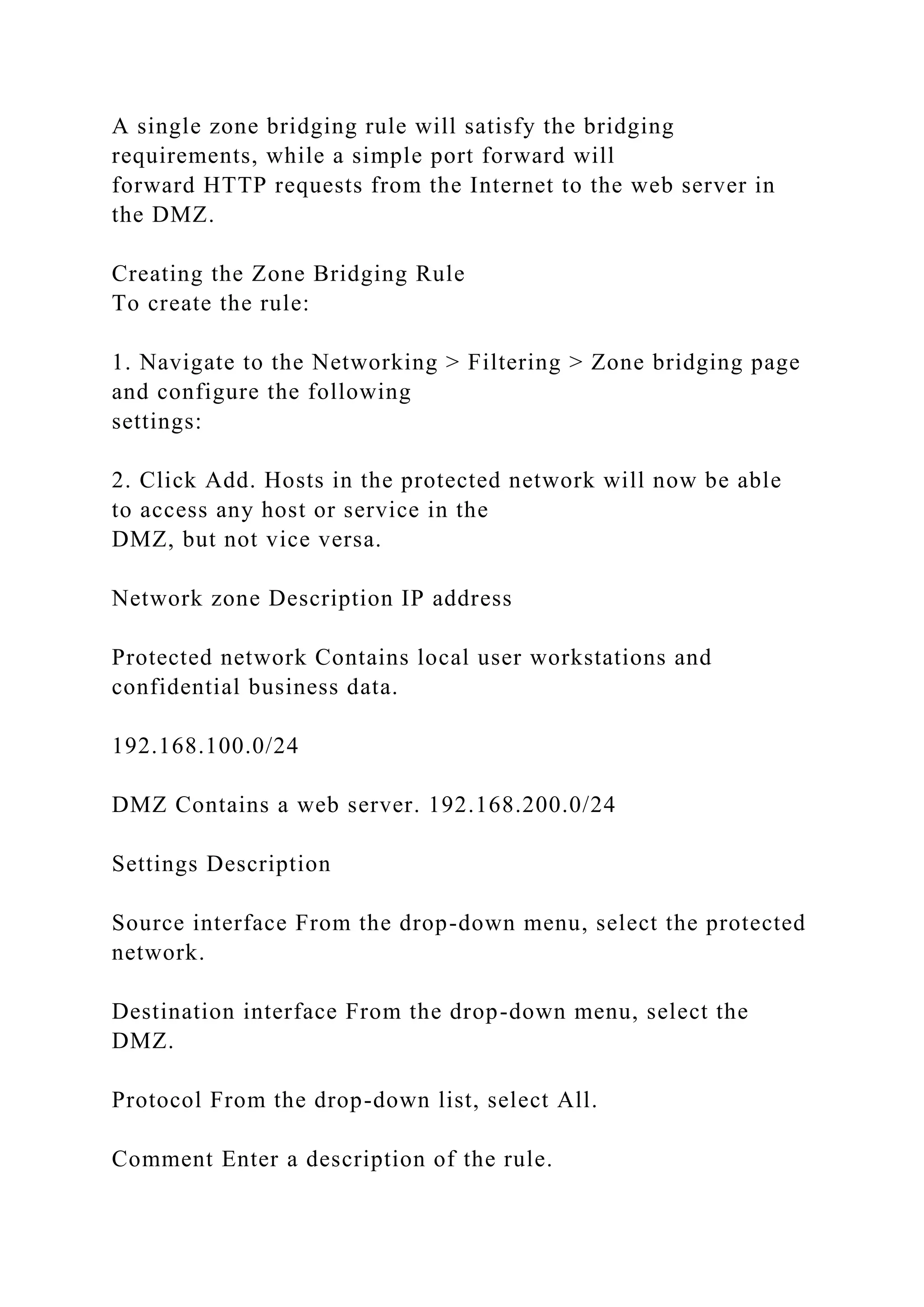 A single zone bridging rule will satisfy the bridging
requirements, while a simple port forward will
forward HTTP requests from the Internet to the web server in
the DMZ.
Creating the Zone Bridging Rule
To create the rule:
1. Navigate to the Networking > Filtering > Zone bridging page
and configure the following
settings:
2. Click Add. Hosts in the protected network will now be able
to access any host or service in the
DMZ, but not vice versa.
Network zone Description IP address
Protected network Contains local user workstations and
confidential business data.
192.168.100.0/24
DMZ Contains a web server. 192.168.200.0/24
Settings Description
Source interface From the drop-down menu, select the protected
network.
Destination interface From the drop-down menu, select the
DMZ.
Protocol From the drop-down list, select All.
Comment Enter a description of the rule.
 