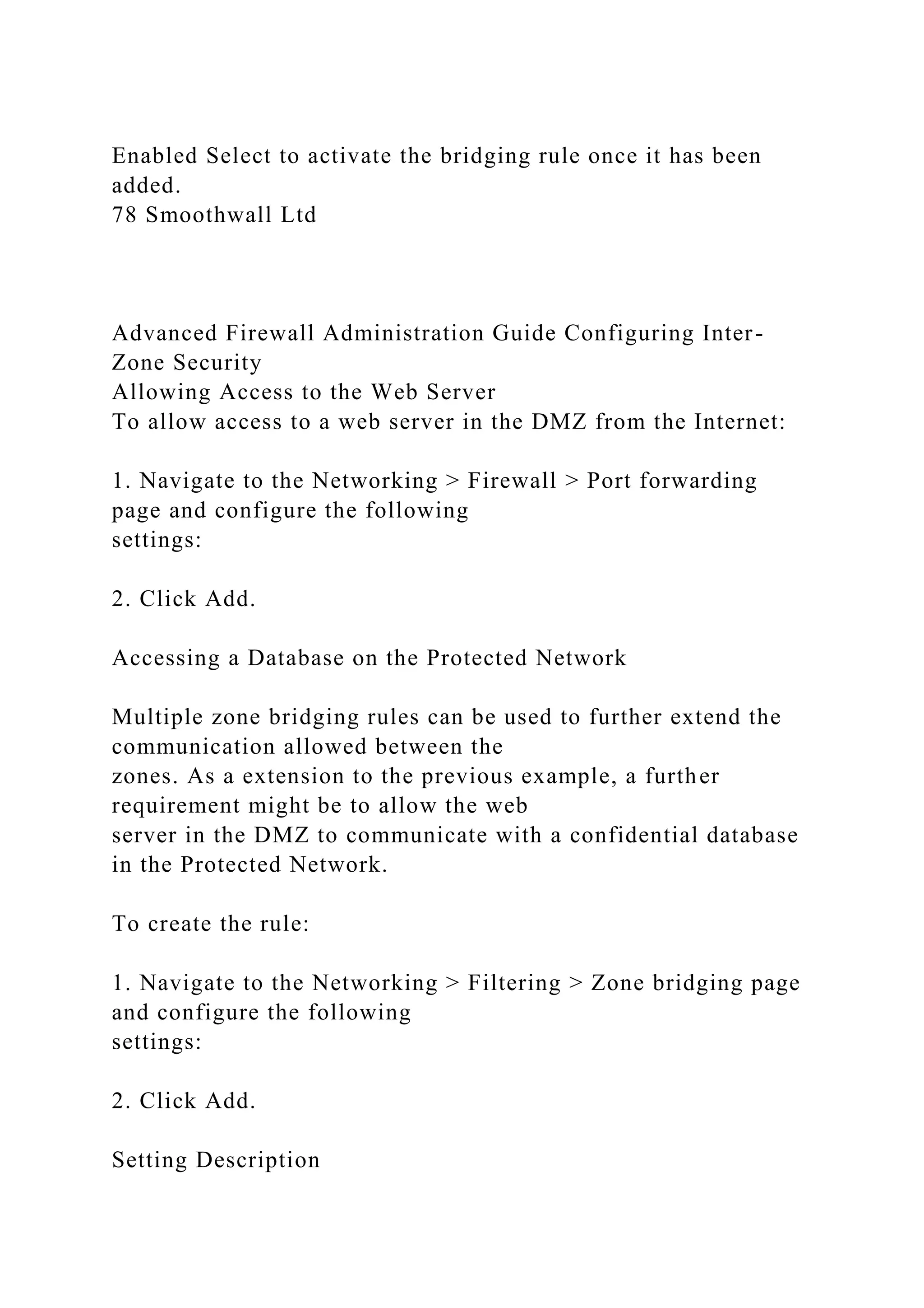 Enabled Select to activate the bridging rule once it has been
added.
78 Smoothwall Ltd
Advanced Firewall Administration Guide Configuring Inter-
Zone Security
Allowing Access to the Web Server
To allow access to a web server in the DMZ from the Internet:
1. Navigate to the Networking > Firewall > Port forwarding
page and configure the following
settings:
2. Click Add.
Accessing a Database on the Protected Network
Multiple zone bridging rules can be used to further extend the
communication allowed between the
zones. As a extension to the previous example, a further
requirement might be to allow the web
server in the DMZ to communicate with a confidential database
in the Protected Network.
To create the rule:
1. Navigate to the Networking > Filtering > Zone bridging page
and configure the following
settings:
2. Click Add.
Setting Description
 