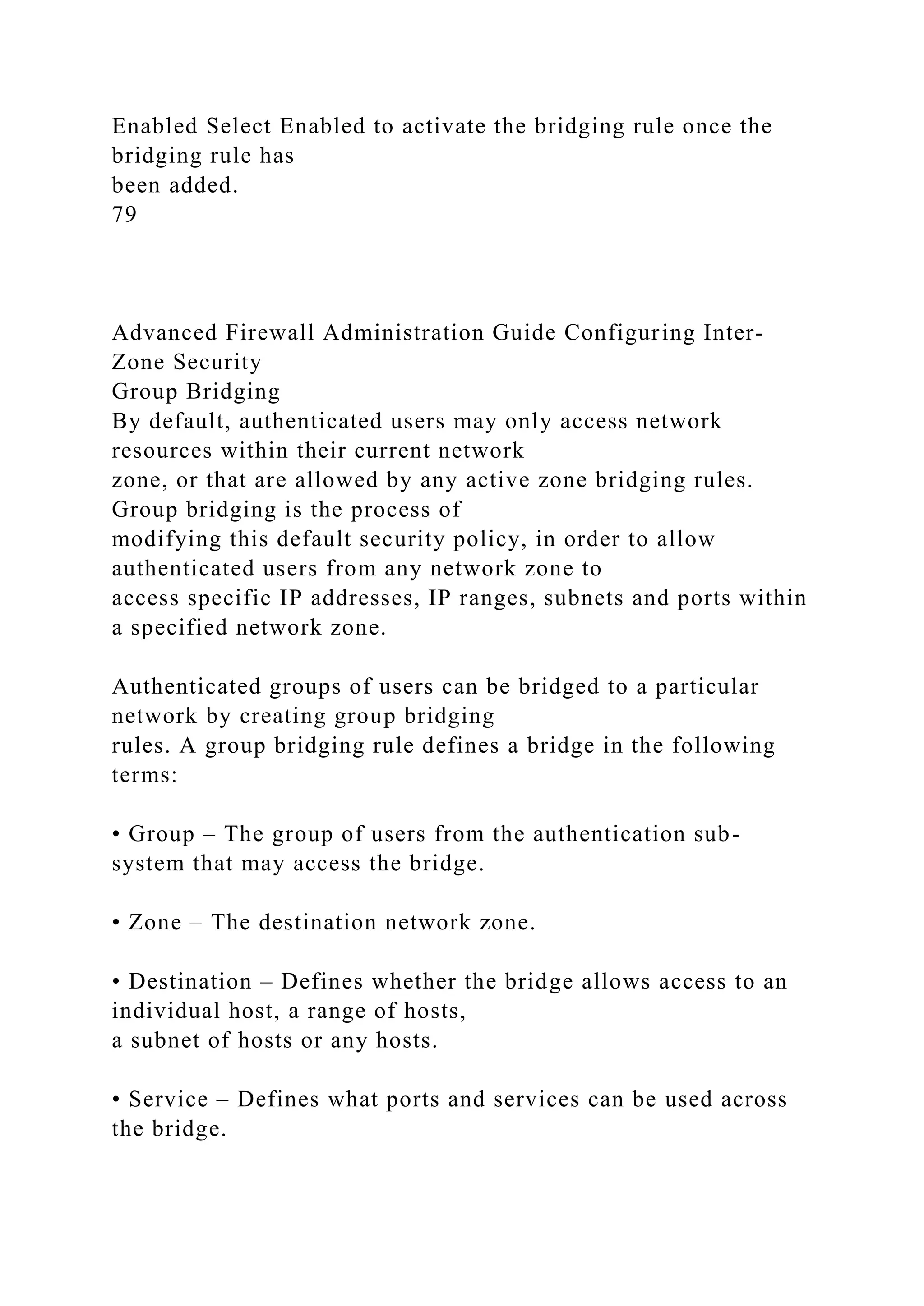 Enabled Select Enabled to activate the bridging rule once the
bridging rule has
been added.
79
Advanced Firewall Administration Guide Configuring Inter-
Zone Security
Group Bridging
By default, authenticated users may only access network
resources within their current network
zone, or that are allowed by any active zone bridging rules.
Group bridging is the process of
modifying this default security policy, in order to allow
authenticated users from any network zone to
access specific IP addresses, IP ranges, subnets and ports within
a specified network zone.
Authenticated groups of users can be bridged to a particular
network by creating group bridging
rules. A group bridging rule defines a bridge in the following
terms:
• Group – The group of users from the authentication sub-
system that may access the bridge.
• Zone – The destination network zone.
• Destination – Defines whether the bridge allows access to an
individual host, a range of hosts,
a subnet of hosts or any hosts.
• Service – Defines what ports and services can be used across
the bridge.
 