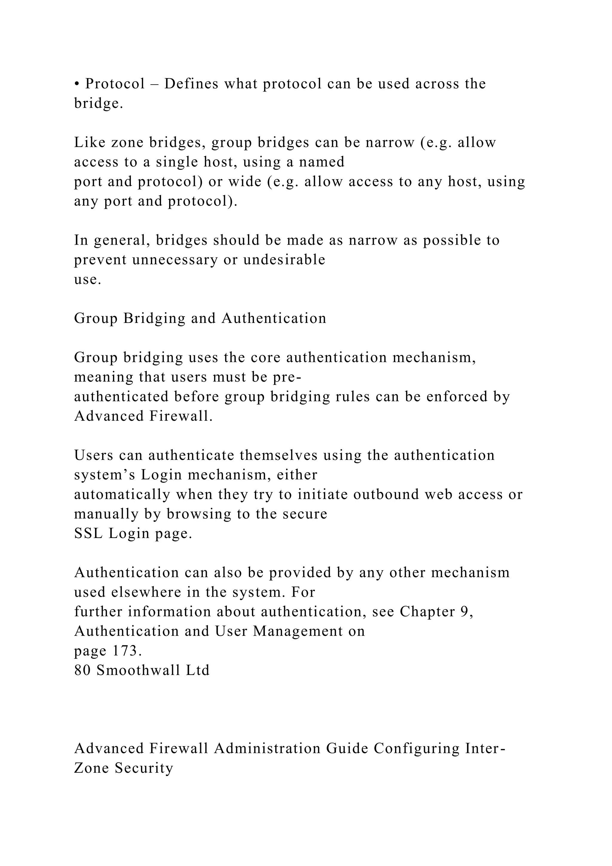 • Protocol – Defines what protocol can be used across the
bridge.
Like zone bridges, group bridges can be narrow (e.g. allow
access to a single host, using a named
port and protocol) or wide (e.g. allow access to any host, using
any port and protocol).
In general, bridges should be made as narrow as possible to
prevent unnecessary or undesirable
use.
Group Bridging and Authentication
Group bridging uses the core authentication mechanism,
meaning that users must be pre-
authenticated before group bridging rules can be enforced by
Advanced Firewall.
Users can authenticate themselves using the authentication
system’s Login mechanism, either
automatically when they try to initiate outbound web access or
manually by browsing to the secure
SSL Login page.
Authentication can also be provided by any other mechanism
used elsewhere in the system. For
further information about authentication, see Chapter 9,
Authentication and User Management on
page 173.
80 Smoothwall Ltd
Advanced Firewall Administration Guide Configuring Inter-
Zone Security
 