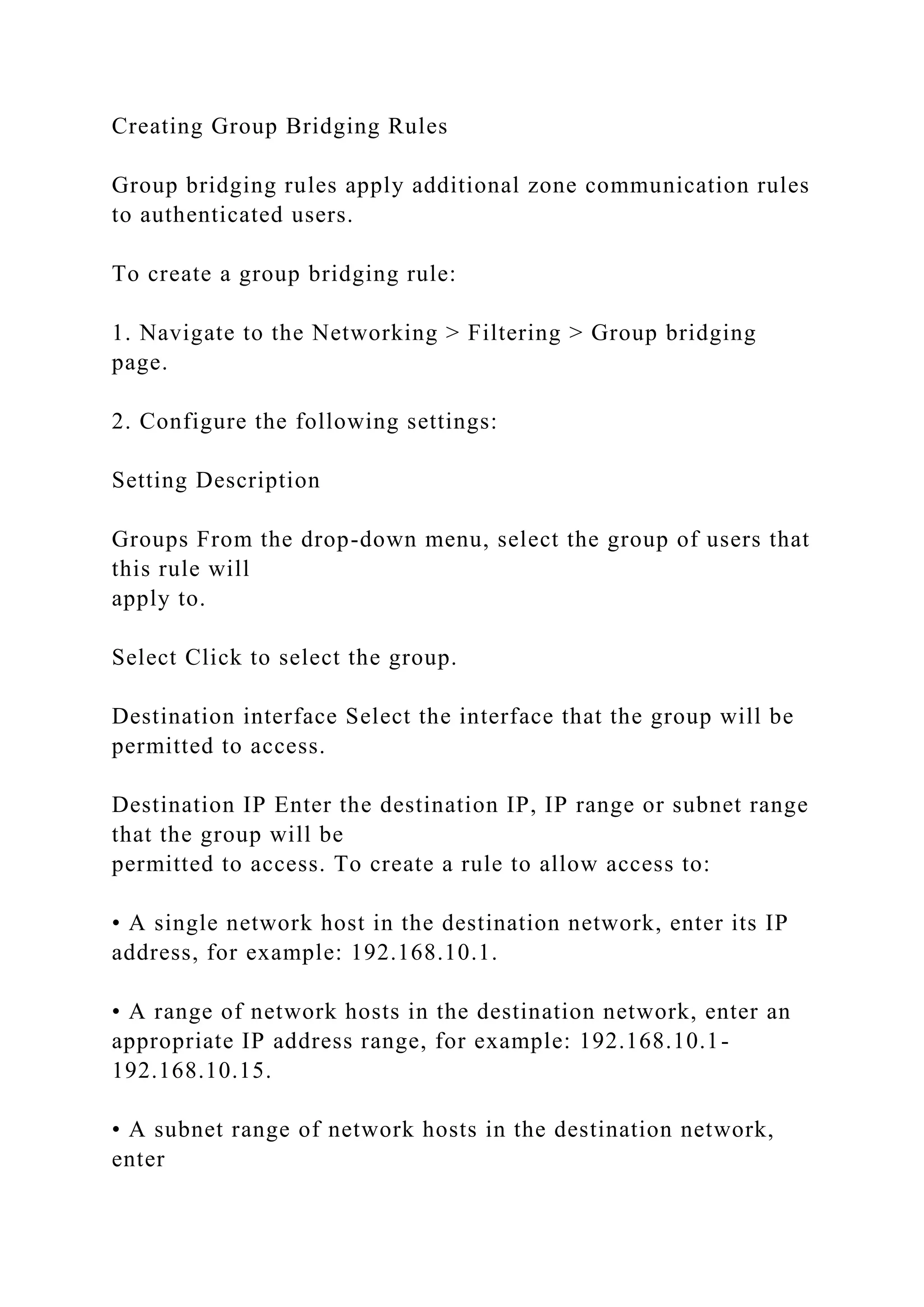 Creating Group Bridging Rules
Group bridging rules apply additional zone communication rules
to authenticated users.
To create a group bridging rule:
1. Navigate to the Networking > Filtering > Group bridging
page.
2. Configure the following settings:
Setting Description
Groups From the drop-down menu, select the group of users that
this rule will
apply to.
Select Click to select the group.
Destination interface Select the interface that the group will be
permitted to access.
Destination IP Enter the destination IP, IP range or subnet range
that the group will be
permitted to access. To create a rule to allow access to:
• A single network host in the destination network, enter its IP
address, for example: 192.168.10.1.
• A range of network hosts in the destination network, enter an
appropriate IP address range, for example: 192.168.10.1-
192.168.10.15.
• A subnet range of network hosts in the destination network,
enter
 