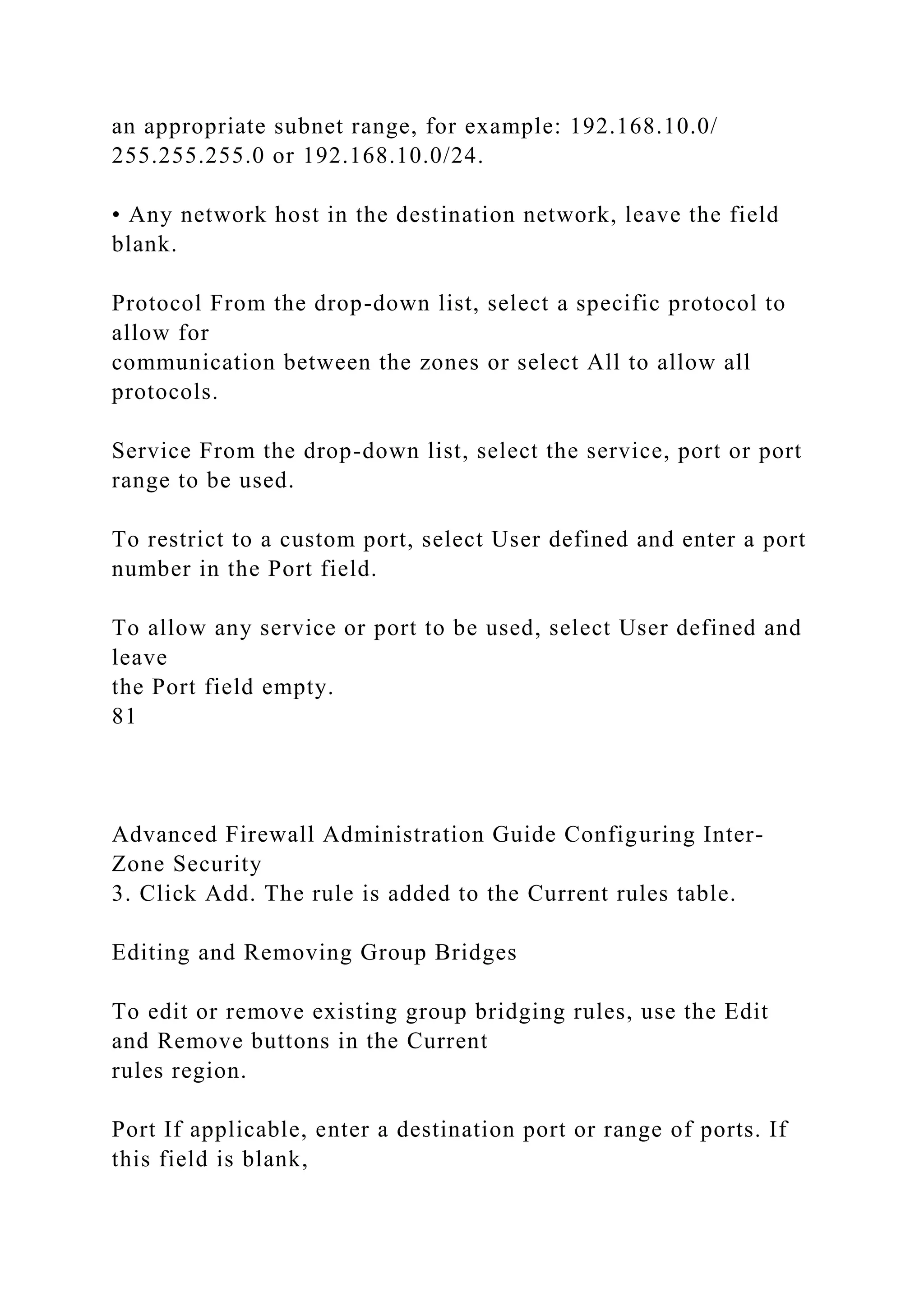 an appropriate subnet range, for example: 192.168.10.0/
255.255.255.0 or 192.168.10.0/24.
• Any network host in the destination network, leave the field
blank.
Protocol From the drop-down list, select a specific protocol to
allow for
communication between the zones or select All to allow all
protocols.
Service From the drop-down list, select the service, port or port
range to be used.
To restrict to a custom port, select User defined and enter a port
number in the Port field.
To allow any service or port to be used, select User defined and
leave
the Port field empty.
81
Advanced Firewall Administration Guide Configuring Inter-
Zone Security
3. Click Add. The rule is added to the Current rules table.
Editing and Removing Group Bridges
To edit or remove existing group bridging rules, use the Edit
and Remove buttons in the Current
rules region.
Port If applicable, enter a destination port or range of ports. If
this field is blank,
 