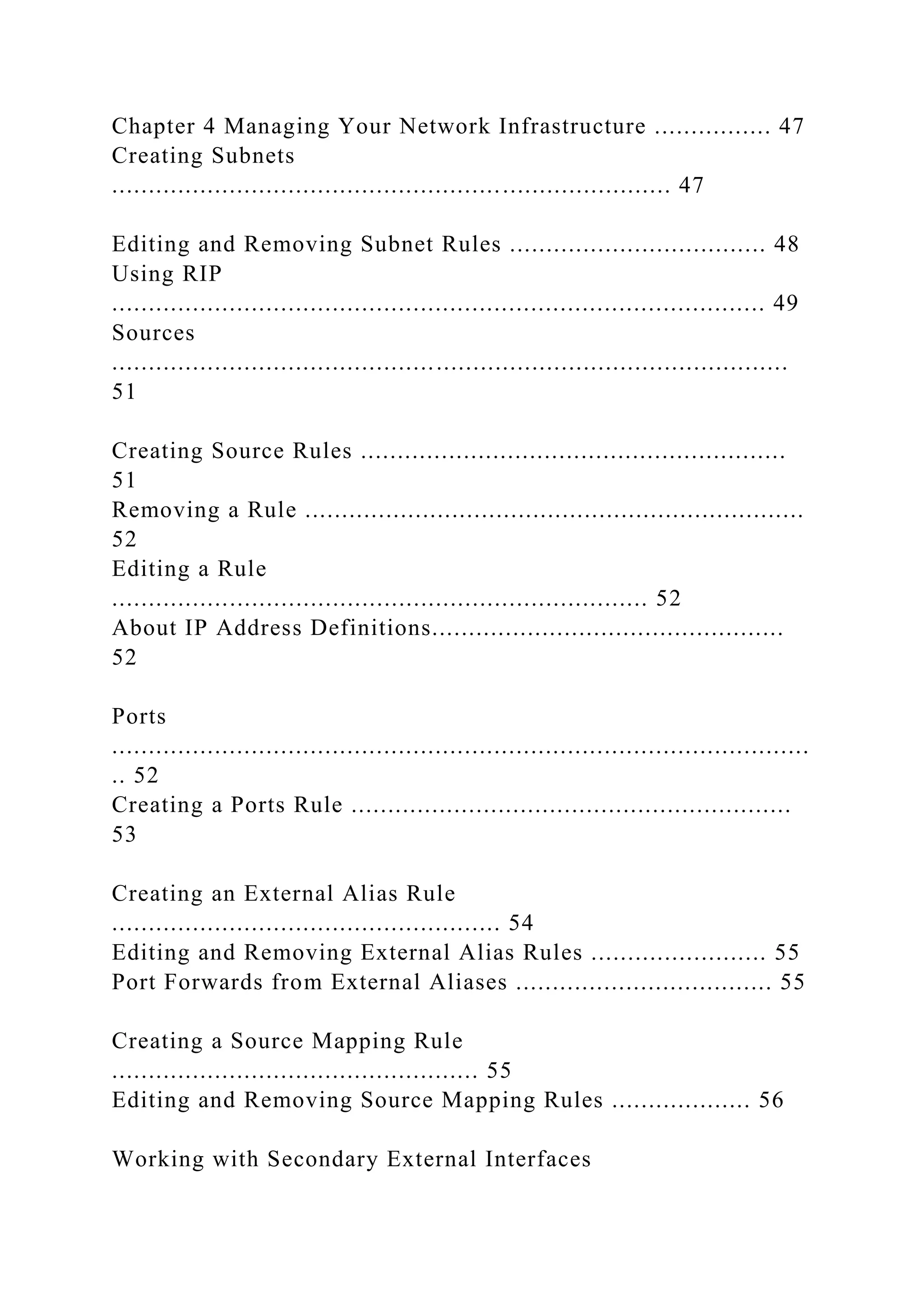Chapter 4 Managing Your Network Infrastructure ................ 47
Creating Subnets
............................................................................ 47
Editing and Removing Subnet Rules ................................... 48
Using RIP
......................................................................................... 49
Sources
............................................................................................
51
Creating Source Rules ..........................................................
51
Removing a Rule ....................................................................
52
Editing a Rule
......................................................................... 52
About IP Address Definitions................................................
52
Ports
...............................................................................................
.. 52
Creating a Ports Rule ............................................................
53
Creating an External Alias Rule
..................................................... 54
Editing and Removing External Alias Rules ........................ 55
Port Forwards from External Aliases ................................... 55
Creating a Source Mapping Rule
.................................................. 55
Editing and Removing Source Mapping Rules ................... 56
Working with Secondary External Interfaces
 