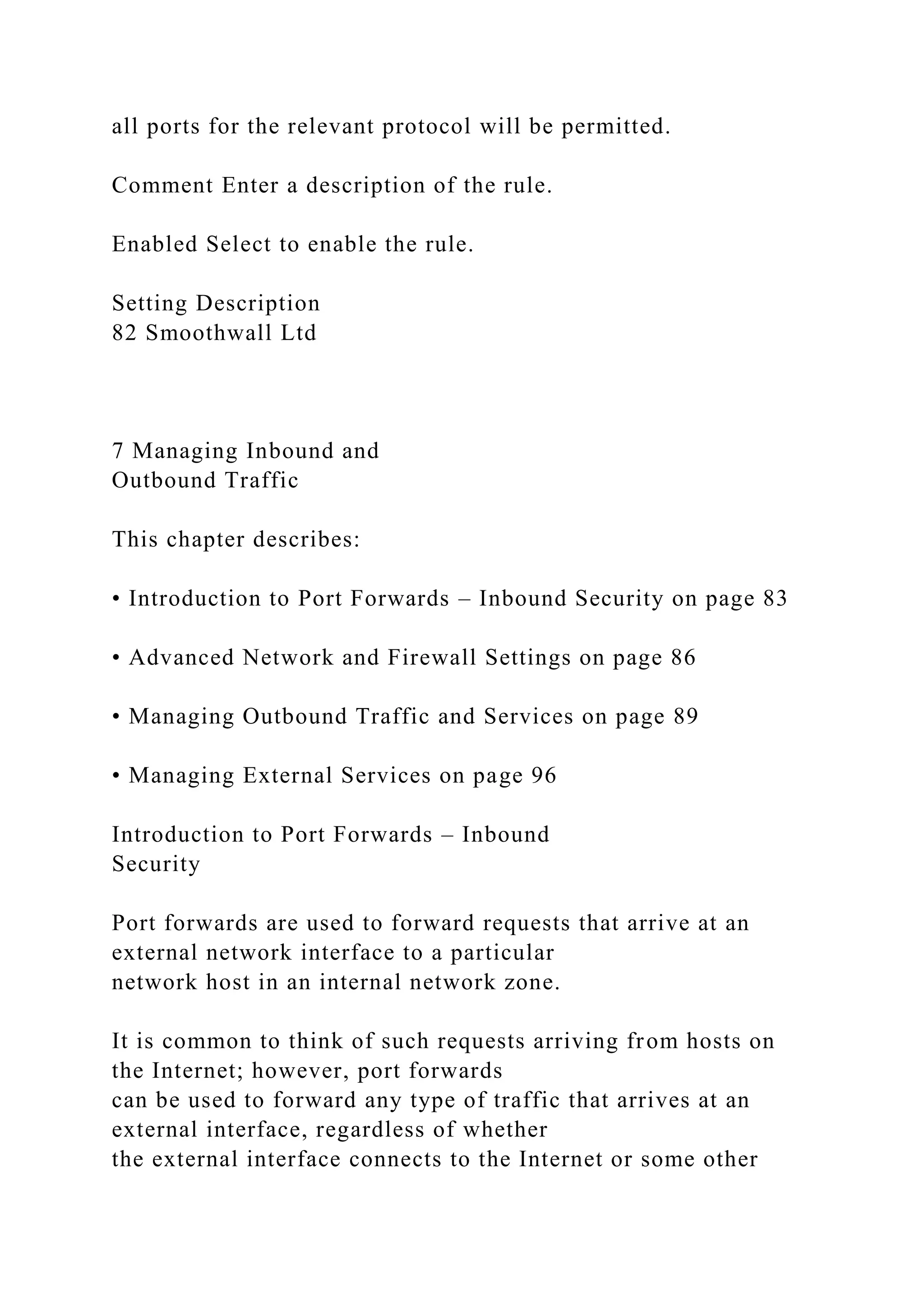 all ports for the relevant protocol will be permitted.
Comment Enter a description of the rule.
Enabled Select to enable the rule.
Setting Description
82 Smoothwall Ltd
7 Managing Inbound and
Outbound Traffic
This chapter describes:
• Introduction to Port Forwards – Inbound Security on page 83
• Advanced Network and Firewall Settings on page 86
• Managing Outbound Traffic and Services on page 89
• Managing External Services on page 96
Introduction to Port Forwards – Inbound
Security
Port forwards are used to forward requests that arrive at an
external network interface to a particular
network host in an internal network zone.
It is common to think of such requests arriving from hosts on
the Internet; however, port forwards
can be used to forward any type of traffic that arrives at an
external interface, regardless of whether
the external interface connects to the Internet or some other
 