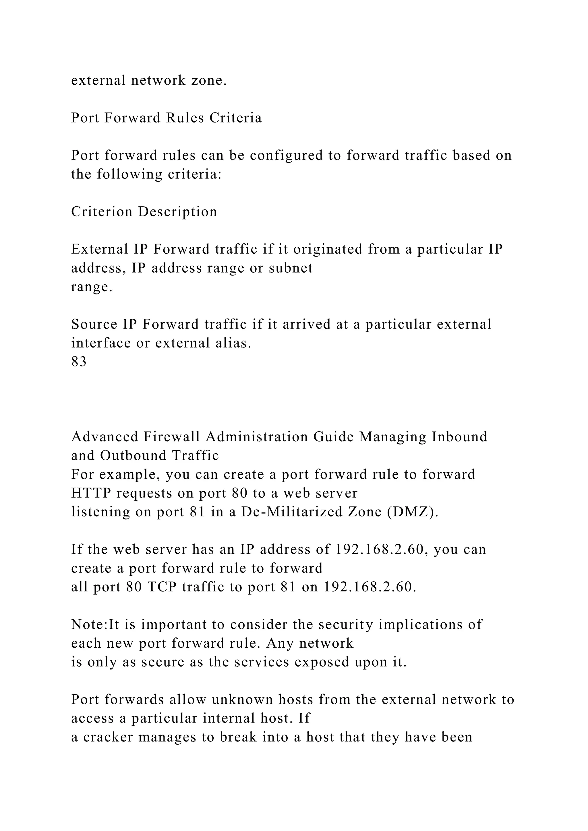 external network zone.
Port Forward Rules Criteria
Port forward rules can be configured to forward traffic based on
the following criteria:
Criterion Description
External IP Forward traffic if it originated from a particular IP
address, IP address range or subnet
range.
Source IP Forward traffic if it arrived at a particular external
interface or external alias.
83
Advanced Firewall Administration Guide Managing Inbound
and Outbound Traffic
For example, you can create a port forward rule to forward
HTTP requests on port 80 to a web server
listening on port 81 in a De-Militarized Zone (DMZ).
If the web server has an IP address of 192.168.2.60, you can
create a port forward rule to forward
all port 80 TCP traffic to port 81 on 192.168.2.60.
Note:It is important to consider the security implications of
each new port forward rule. Any network
is only as secure as the services exposed upon it.
Port forwards allow unknown hosts from the external network to
access a particular internal host. If
a cracker manages to break into a host that they have been
 