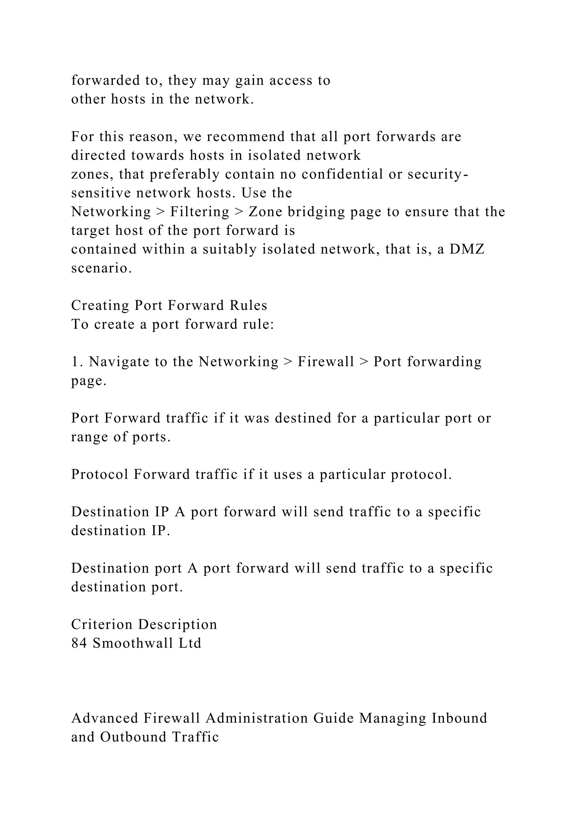 forwarded to, they may gain access to
other hosts in the network.
For this reason, we recommend that all port forwards are
directed towards hosts in isolated network
zones, that preferably contain no confidential or security-
sensitive network hosts. Use the
Networking > Filtering > Zone bridging page to ensure that the
target host of the port forward is
contained within a suitably isolated network, that is, a DMZ
scenario.
Creating Port Forward Rules
To create a port forward rule:
1. Navigate to the Networking > Firewall > Port forwarding
page.
Port Forward traffic if it was destined for a particular port or
range of ports.
Protocol Forward traffic if it uses a particular protocol.
Destination IP A port forward will send traffic to a specific
destination IP.
Destination port A port forward will send traffic to a specific
destination port.
Criterion Description
84 Smoothwall Ltd
Advanced Firewall Administration Guide Managing Inbound
and Outbound Traffic
 