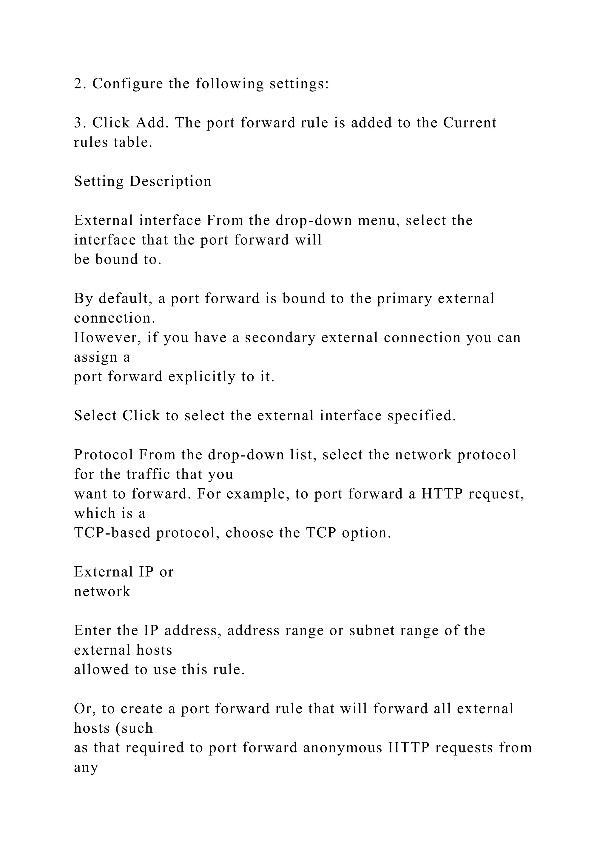 2. Configure the following settings:
3. Click Add. The port forward rule is added to the Current
rules table.
Setting Description
External interface From the drop-down menu, select the
interface that the port forward will
be bound to.
By default, a port forward is bound to the primary external
connection.
However, if you have a secondary external connection you can
assign a
port forward explicitly to it.
Select Click to select the external interface specified.
Protocol From the drop-down list, select the network protocol
for the traffic that you
want to forward. For example, to port forward a HTTP request,
which is a
TCP-based protocol, choose the TCP option.
External IP or
network
Enter the IP address, address range or subnet range of the
external hosts
allowed to use this rule.
Or, to create a port forward rule that will forward all external
hosts (such
as that required to port forward anonymous HTTP requests from
any
 