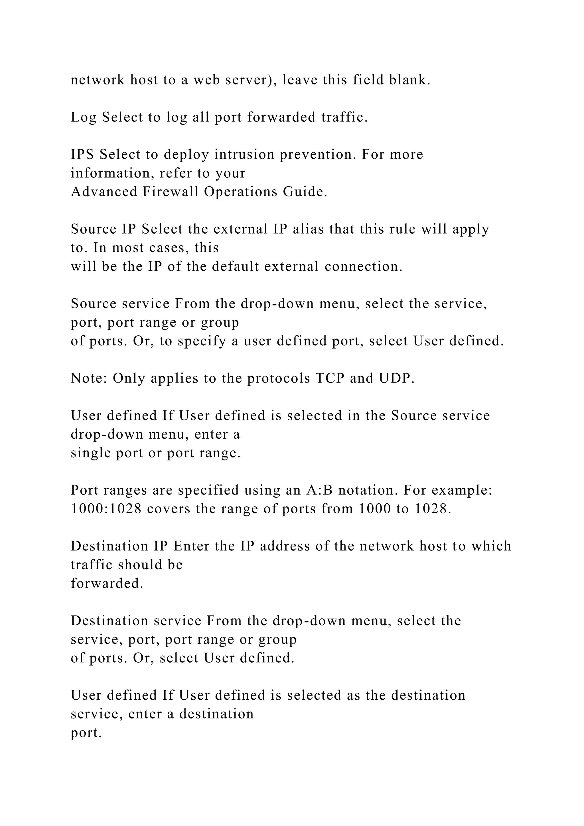 network host to a web server), leave this field blank.
Log Select to log all port forwarded traffic.
IPS Select to deploy intrusion prevention. For more
information, refer to your
Advanced Firewall Operations Guide.
Source IP Select the external IP alias that this rule will apply
to. In most cases, this
will be the IP of the default external connection.
Source service From the drop-down menu, select the service,
port, port range or group
of ports. Or, to specify a user defined port, select User defined.
Note: Only applies to the protocols TCP and UDP.
User defined If User defined is selected in the Source service
drop-down menu, enter a
single port or port range.
Port ranges are specified using an A:B notation. For example:
1000:1028 covers the range of ports from 1000 to 1028.
Destination IP Enter the IP address of the network host to which
traffic should be
forwarded.
Destination service From the drop-down menu, select the
service, port, port range or group
of ports. Or, select User defined.
User defined If User defined is selected as the destination
service, enter a destination
port.
 