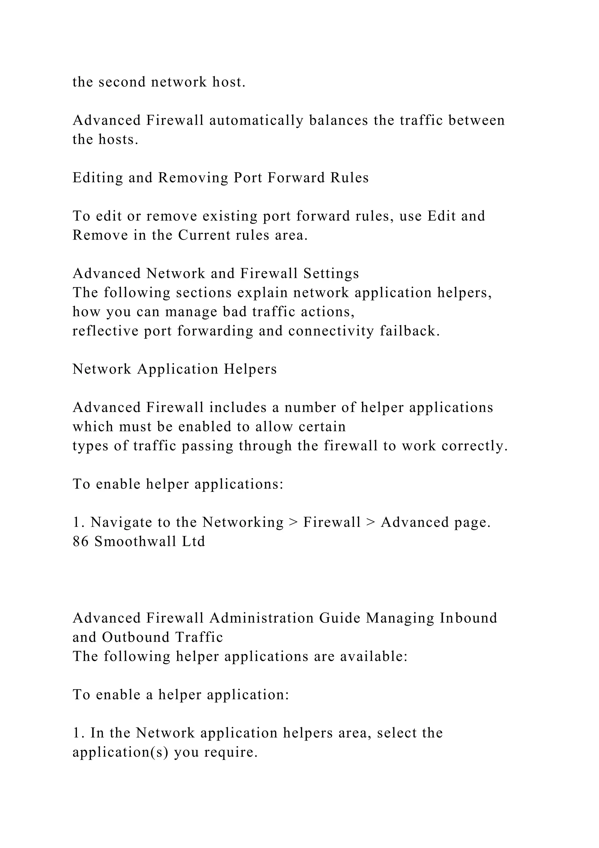 the second network host.
Advanced Firewall automatically balances the traffic between
the hosts.
Editing and Removing Port Forward Rules
To edit or remove existing port forward rules, use Edit and
Remove in the Current rules area.
Advanced Network and Firewall Settings
The following sections explain network application helpers,
how you can manage bad traffic actions,
reflective port forwarding and connectivity failback.
Network Application Helpers
Advanced Firewall includes a number of helper applications
which must be enabled to allow certain
types of traffic passing through the firewall to work correctly.
To enable helper applications:
1. Navigate to the Networking > Firewall > Advanced page.
86 Smoothwall Ltd
Advanced Firewall Administration Guide Managing Inbound
and Outbound Traffic
The following helper applications are available:
To enable a helper application:
1. In the Network application helpers area, select the
application(s) you require.
 