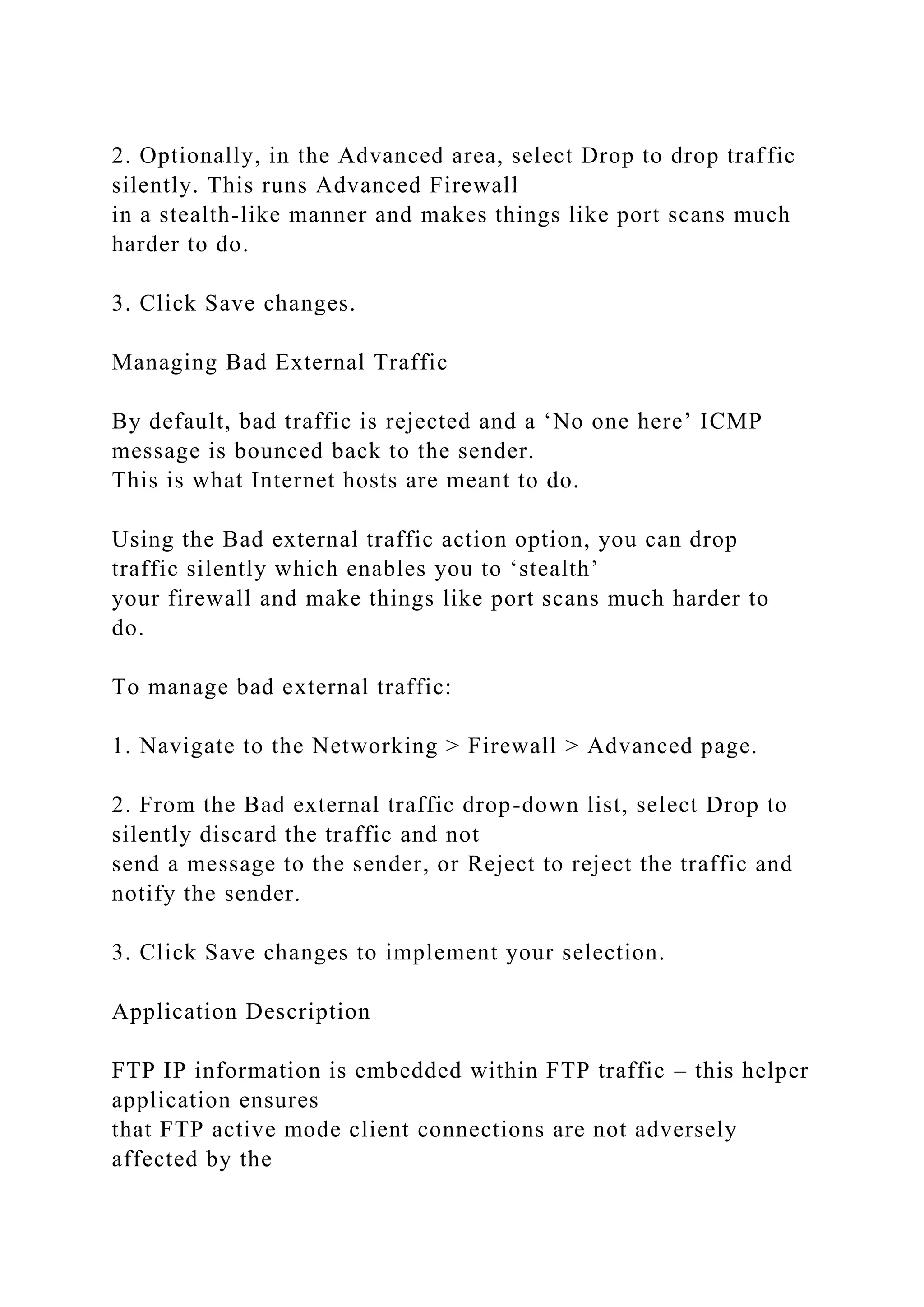 2. Optionally, in the Advanced area, select Drop to drop traffic
silently. This runs Advanced Firewall
in a stealth-like manner and makes things like port scans much
harder to do.
3. Click Save changes.
Managing Bad External Traffic
By default, bad traffic is rejected and a ‘No one here’ ICMP
message is bounced back to the sender.
This is what Internet hosts are meant to do.
Using the Bad external traffic action option, you can drop
traffic silently which enables you to ‘stealth’
your firewall and make things like port scans much harder to
do.
To manage bad external traffic:
1. Navigate to the Networking > Firewall > Advanced page.
2. From the Bad external traffic drop-down list, select Drop to
silently discard the traffic and not
send a message to the sender, or Reject to reject the traffic and
notify the sender.
3. Click Save changes to implement your selection.
Application Description
FTP IP information is embedded within FTP traffic – this helper
application ensures
that FTP active mode client connections are not adversely
affected by the
 