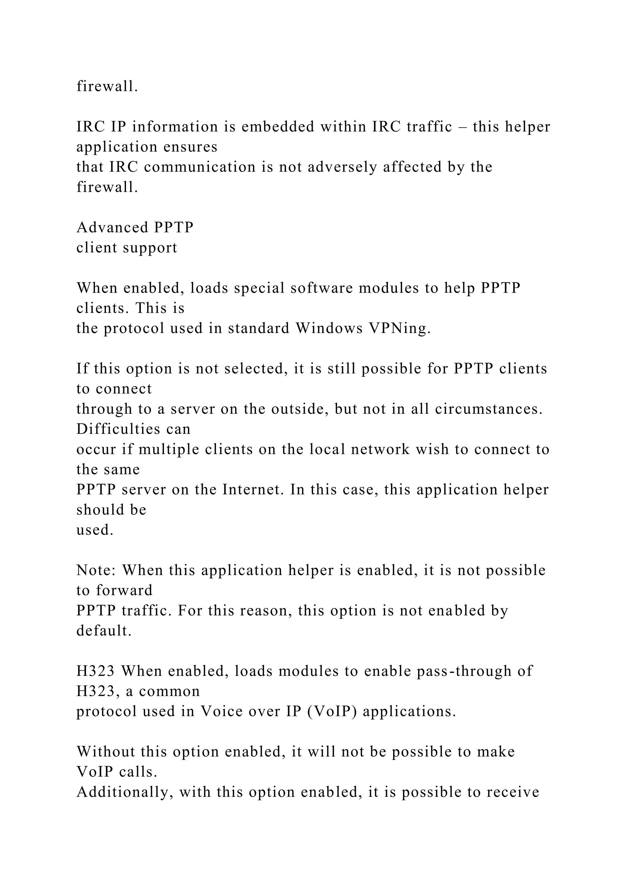 firewall.
IRC IP information is embedded within IRC traffic – this helper
application ensures
that IRC communication is not adversely affected by the
firewall.
Advanced PPTP
client support
When enabled, loads special software modules to help PPTP
clients. This is
the protocol used in standard Windows VPNing.
If this option is not selected, it is still possible for PPTP clients
to connect
through to a server on the outside, but not in all circumstances.
Difficulties can
occur if multiple clients on the local network wish to connect to
the same
PPTP server on the Internet. In this case, this application helper
should be
used.
Note: When this application helper is enabled, it is not possible
to forward
PPTP traffic. For this reason, this option is not enabled by
default.
H323 When enabled, loads modules to enable pass-through of
H323, a common
protocol used in Voice over IP (VoIP) applications.
Without this option enabled, it will not be possible to make
VoIP calls.
Additionally, with this option enabled, it is possible to receive
 
