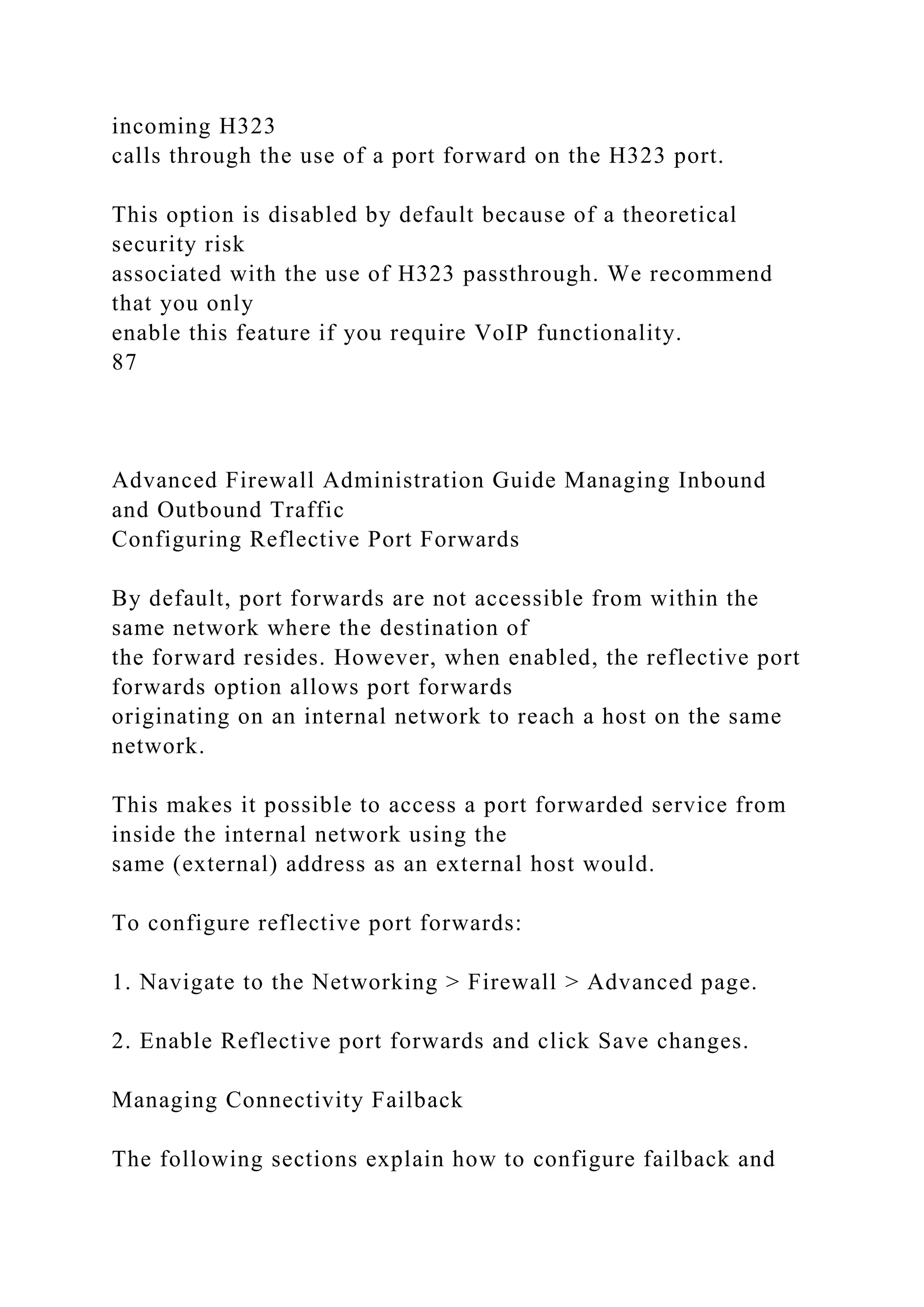 incoming H323
calls through the use of a port forward on the H323 port.
This option is disabled by default because of a theoretical
security risk
associated with the use of H323 passthrough. We recommend
that you only
enable this feature if you require VoIP functionality.
87
Advanced Firewall Administration Guide Managing Inbound
and Outbound Traffic
Configuring Reflective Port Forwards
By default, port forwards are not accessible from within the
same network where the destination of
the forward resides. However, when enabled, the reflective port
forwards option allows port forwards
originating on an internal network to reach a host on the same
network.
This makes it possible to access a port forwarded service from
inside the internal network using the
same (external) address as an external host would.
To configure reflective port forwards:
1. Navigate to the Networking > Firewall > Advanced page.
2. Enable Reflective port forwards and click Save changes.
Managing Connectivity Failback
The following sections explain how to configure failback and
 