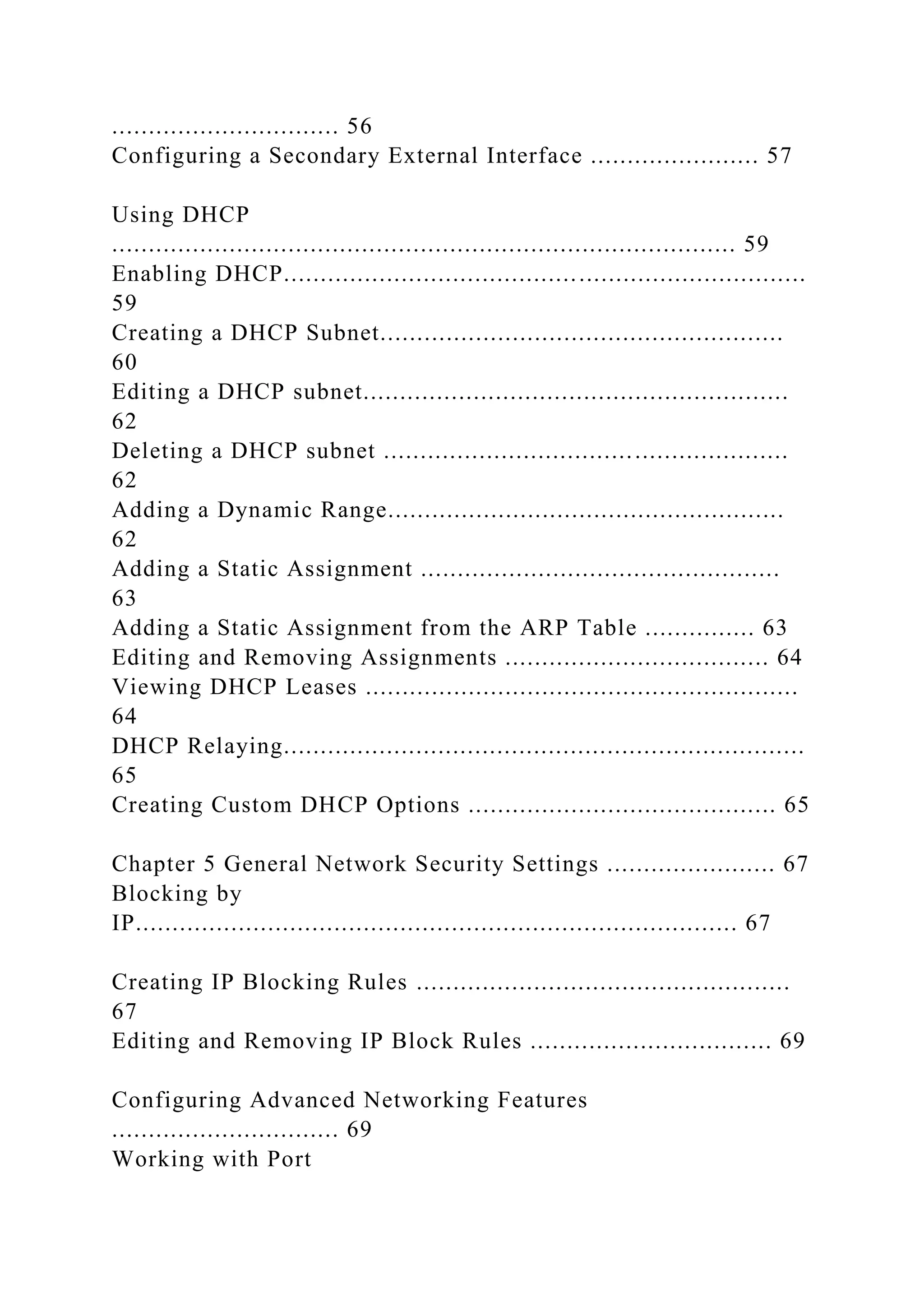 ............................... 56
Configuring a Secondary External Interface ....................... 57
Using DHCP
..................................................................................... 59
Enabling DHCP.......................................................................
59
Creating a DHCP Subnet.......................................................
60
Editing a DHCP subnet..........................................................
62
Deleting a DHCP subnet .......................................................
62
Adding a Dynamic Range......................................................
62
Adding a Static Assignment .................................................
63
Adding a Static Assignment from the ARP Table ............... 63
Editing and Removing Assignments .................................... 64
Viewing DHCP Leases ...........................................................
64
DHCP Relaying.......................................................................
65
Creating Custom DHCP Options .......................................... 65
Chapter 5 General Network Security Settings ....................... 67
Blocking by
IP.................................................................................. 67
Creating IP Blocking Rules ...................................................
67
Editing and Removing IP Block Rules ................................. 69
Configuring Advanced Networking Features
............................... 69
Working with Port
 