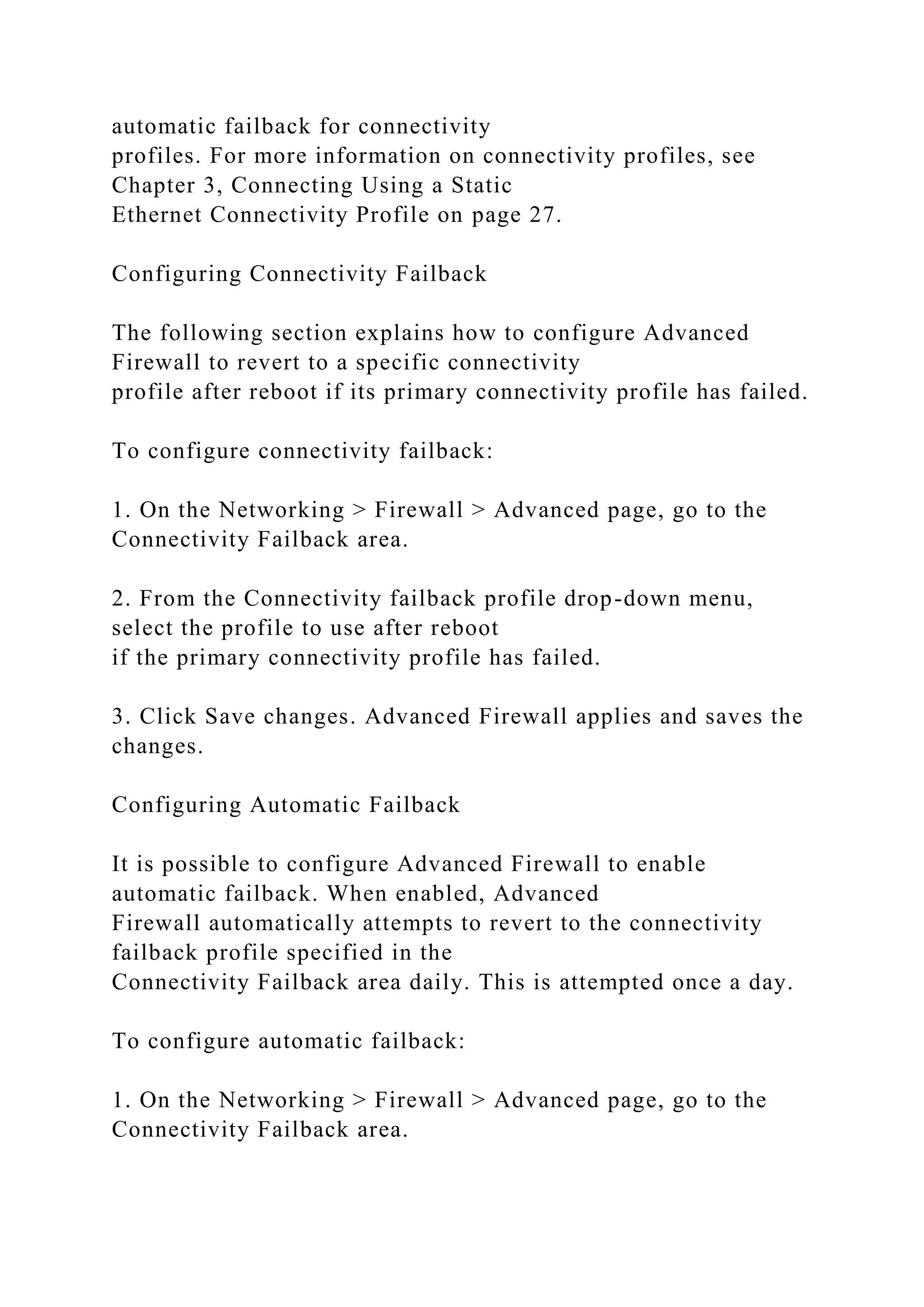 automatic failback for connectivity
profiles. For more information on connectivity profiles, see
Chapter 3, Connecting Using a Static
Ethernet Connectivity Profile on page 27.
Configuring Connectivity Failback
The following section explains how to configure Advanced
Firewall to revert to a specific connectivity
profile after reboot if its primary connectivity profile has failed.
To configure connectivity failback:
1. On the Networking > Firewall > Advanced page, go to the
Connectivity Failback area.
2. From the Connectivity failback profile drop-down menu,
select the profile to use after reboot
if the primary connectivity profile has failed.
3. Click Save changes. Advanced Firewall applies and saves the
changes.
Configuring Automatic Failback
It is possible to configure Advanced Firewall to enable
automatic failback. When enabled, Advanced
Firewall automatically attempts to revert to the connectivity
failback profile specified in the
Connectivity Failback area daily. This is attempted once a day.
To configure automatic failback:
1. On the Networking > Firewall > Advanced page, go to the
Connectivity Failback area.
 
