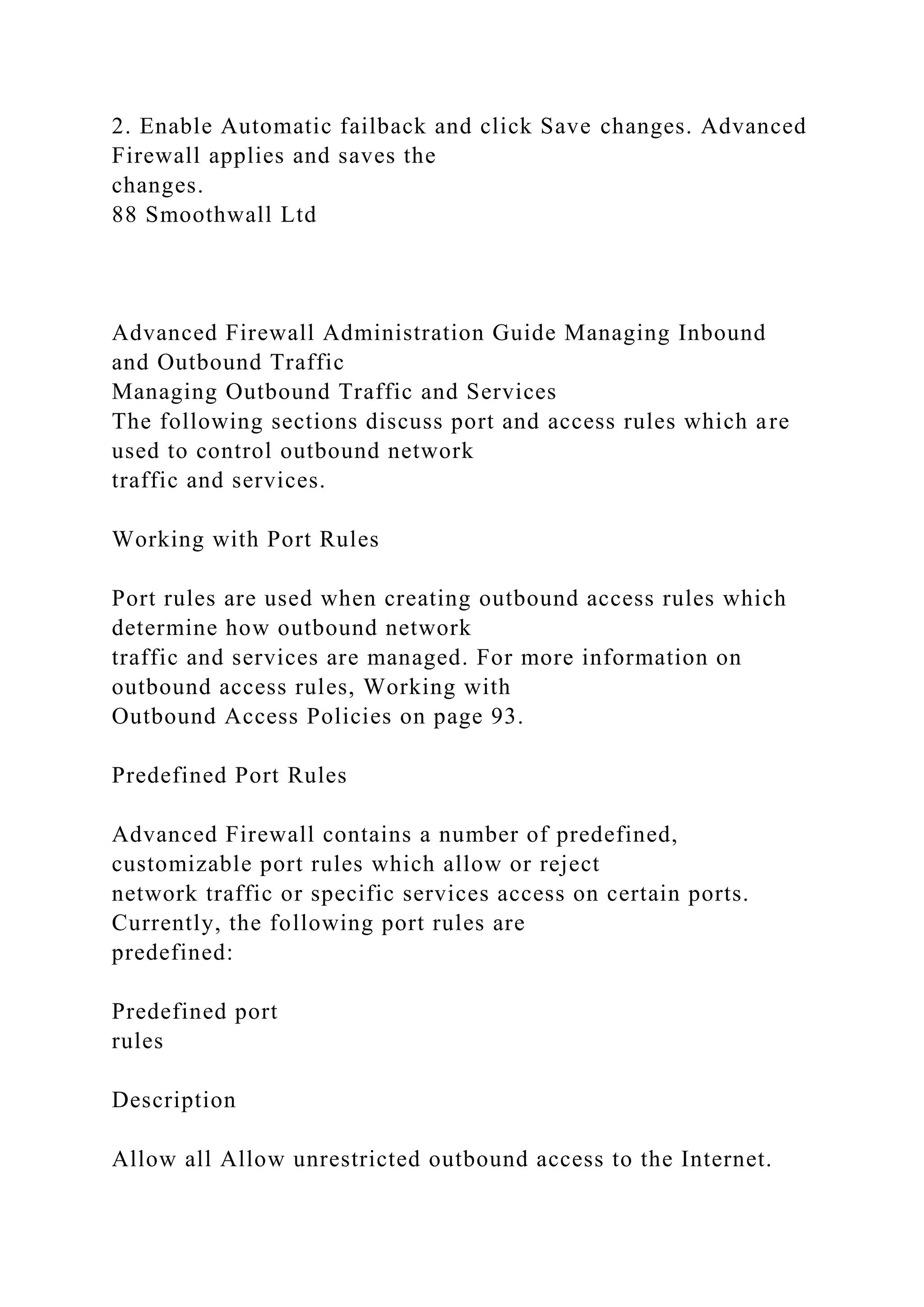 2. Enable Automatic failback and click Save changes. Advanced
Firewall applies and saves the
changes.
88 Smoothwall Ltd
Advanced Firewall Administration Guide Managing Inbound
and Outbound Traffic
Managing Outbound Traffic and Services
The following sections discuss port and access rules which are
used to control outbound network
traffic and services.
Working with Port Rules
Port rules are used when creating outbound access rules which
determine how outbound network
traffic and services are managed. For more information on
outbound access rules, Working with
Outbound Access Policies on page 93.
Predefined Port Rules
Advanced Firewall contains a number of predefined,
customizable port rules which allow or reject
network traffic or specific services access on certain ports.
Currently, the following port rules are
predefined:
Predefined port
rules
Description
Allow all Allow unrestricted outbound access to the Internet.
 