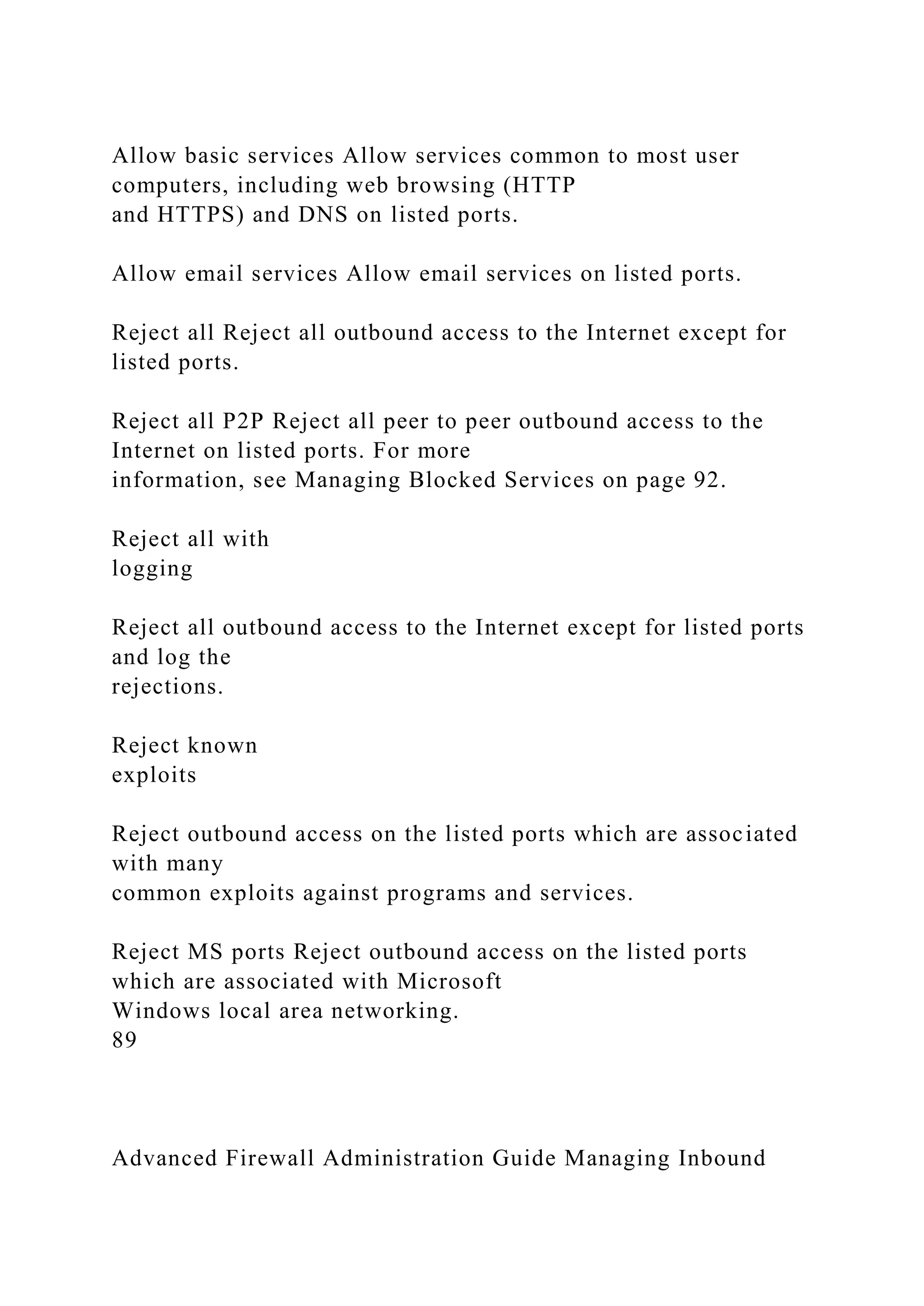 Allow basic services Allow services common to most user
computers, including web browsing (HTTP
and HTTPS) and DNS on listed ports.
Allow email services Allow email services on listed ports.
Reject all Reject all outbound access to the Internet except for
listed ports.
Reject all P2P Reject all peer to peer outbound access to the
Internet on listed ports. For more
information, see Managing Blocked Services on page 92.
Reject all with
logging
Reject all outbound access to the Internet except for listed ports
and log the
rejections.
Reject known
exploits
Reject outbound access on the listed ports which are associated
with many
common exploits against programs and services.
Reject MS ports Reject outbound access on the listed ports
which are associated with Microsoft
Windows local area networking.
89
Advanced Firewall Administration Guide Managing Inbound
 