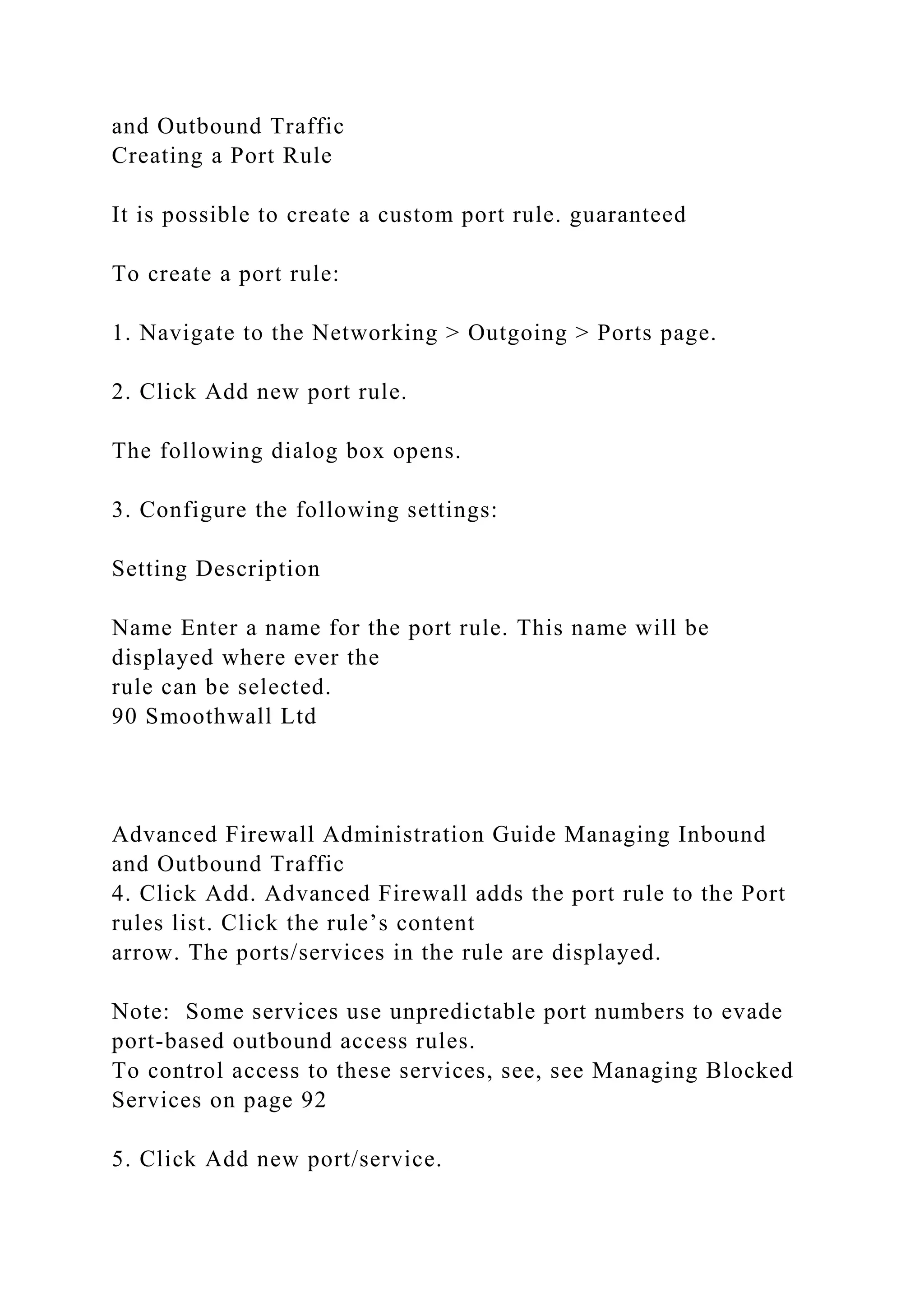 and Outbound Traffic
Creating a Port Rule
It is possible to create a custom port rule. guaranteed
To create a port rule:
1. Navigate to the Networking > Outgoing > Ports page.
2. Click Add new port rule.
The following dialog box opens.
3. Configure the following settings:
Setting Description
Name Enter a name for the port rule. This name will be
displayed where ever the
rule can be selected.
90 Smoothwall Ltd
Advanced Firewall Administration Guide Managing Inbound
and Outbound Traffic
4. Click Add. Advanced Firewall adds the port rule to the Port
rules list. Click the rule’s content
arrow. The ports/services in the rule are displayed.
Note: Some services use unpredictable port numbers to evade
port-based outbound access rules.
To control access to these services, see, see Managing Blocked
Services on page 92
5. Click Add new port/service.
 