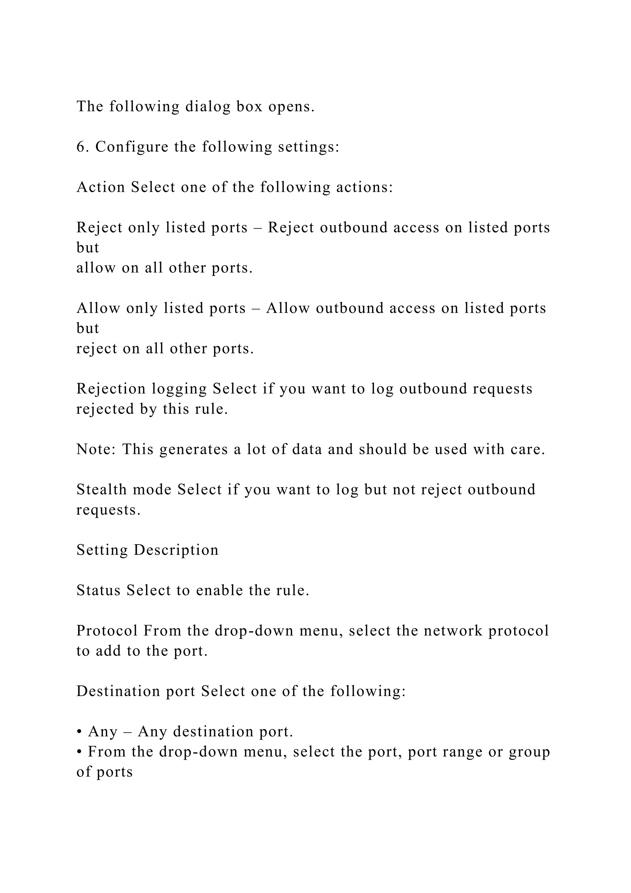 The following dialog box opens.
6. Configure the following settings:
Action Select one of the following actions:
Reject only listed ports – Reject outbound access on listed ports
but
allow on all other ports.
Allow only listed ports – Allow outbound access on listed ports
but
reject on all other ports.
Rejection logging Select if you want to log outbound requests
rejected by this rule.
Note: This generates a lot of data and should be used with care.
Stealth mode Select if you want to log but not reject outbound
requests.
Setting Description
Status Select to enable the rule.
Protocol From the drop-down menu, select the network protocol
to add to the port.
Destination port Select one of the following:
• Any – Any destination port.
• From the drop-down menu, select the port, port range or group
of ports
 