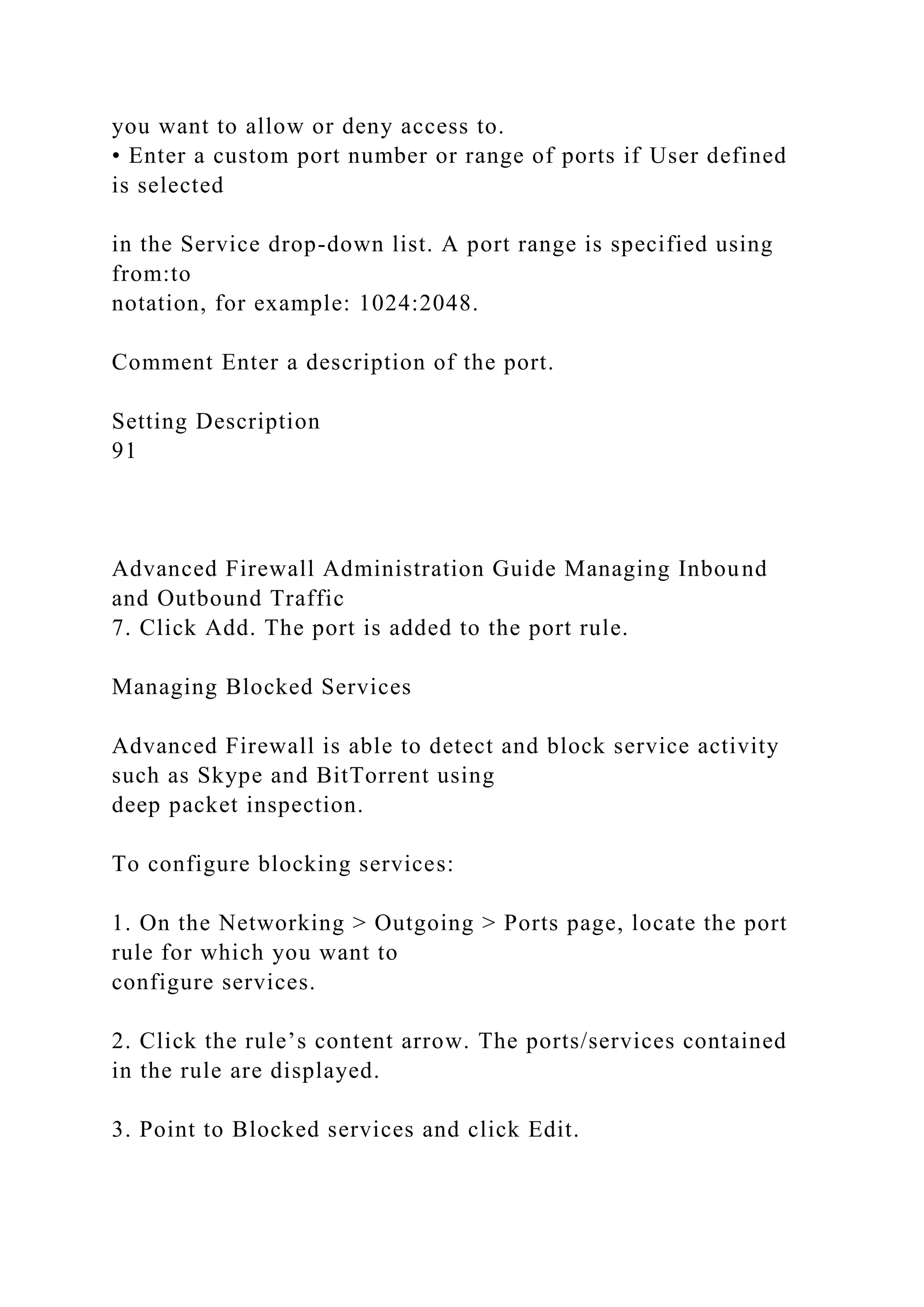 you want to allow or deny access to.
• Enter a custom port number or range of ports if User defined
is selected
in the Service drop-down list. A port range is specified using
from:to
notation, for example: 1024:2048.
Comment Enter a description of the port.
Setting Description
91
Advanced Firewall Administration Guide Managing Inbound
and Outbound Traffic
7. Click Add. The port is added to the port rule.
Managing Blocked Services
Advanced Firewall is able to detect and block service activity
such as Skype and BitTorrent using
deep packet inspection.
To configure blocking services:
1. On the Networking > Outgoing > Ports page, locate the port
rule for which you want to
configure services.
2. Click the rule’s content arrow. The ports/services contained
in the rule are displayed.
3. Point to Blocked services and click Edit.
 