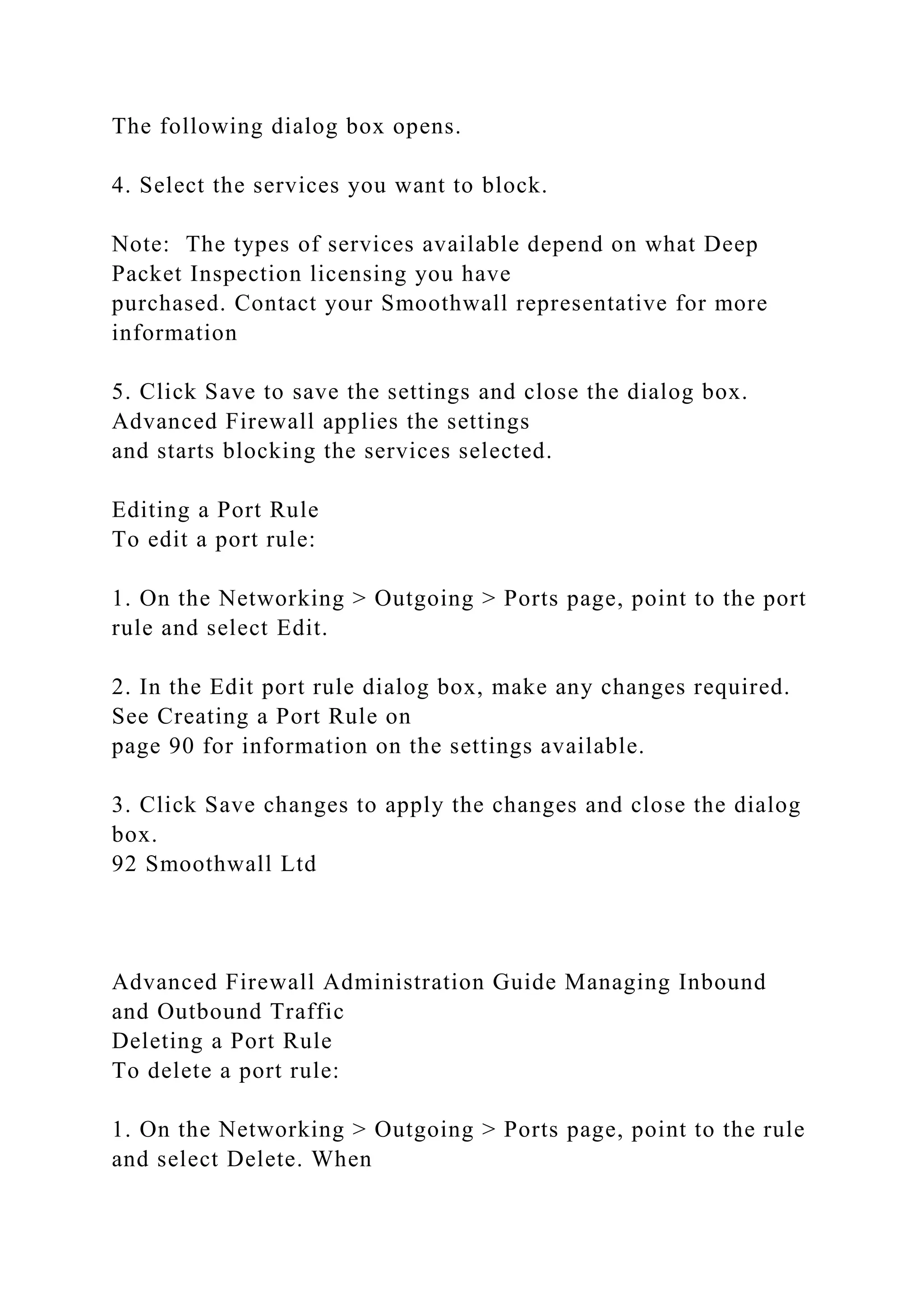 The following dialog box opens.
4. Select the services you want to block.
Note: The types of services available depend on what Deep
Packet Inspection licensing you have
purchased. Contact your Smoothwall representative for more
information
5. Click Save to save the settings and close the dialog box.
Advanced Firewall applies the settings
and starts blocking the services selected.
Editing a Port Rule
To edit a port rule:
1. On the Networking > Outgoing > Ports page, point to the port
rule and select Edit.
2. In the Edit port rule dialog box, make any changes required.
See Creating a Port Rule on
page 90 for information on the settings available.
3. Click Save changes to apply the changes and close the dialog
box.
92 Smoothwall Ltd
Advanced Firewall Administration Guide Managing Inbound
and Outbound Traffic
Deleting a Port Rule
To delete a port rule:
1. On the Networking > Outgoing > Ports page, point to the rule
and select Delete. When
 