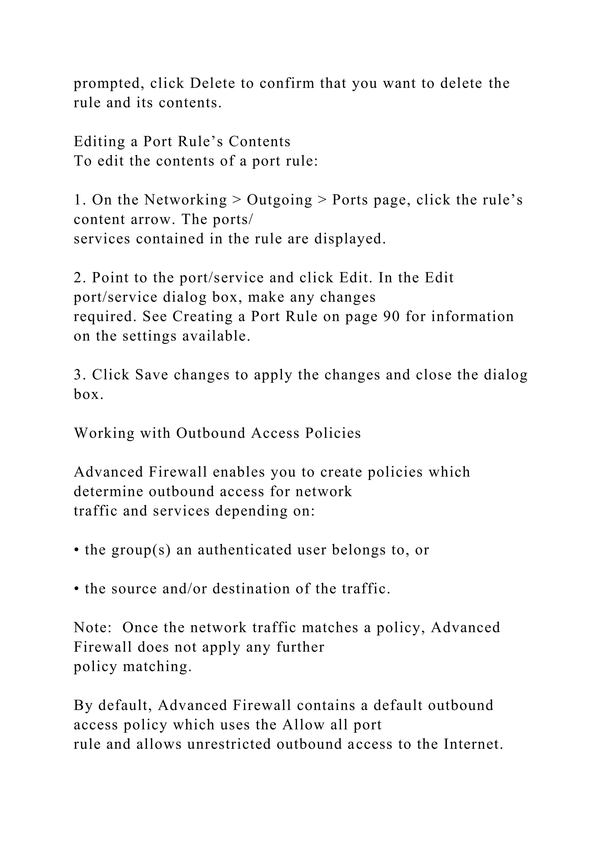 prompted, click Delete to confirm that you want to delete the
rule and its contents.
Editing a Port Rule’s Contents
To edit the contents of a port rule:
1. On the Networking > Outgoing > Ports page, click the rule’s
content arrow. The ports/
services contained in the rule are displayed.
2. Point to the port/service and click Edit. In the Edit
port/service dialog box, make any changes
required. See Creating a Port Rule on page 90 for information
on the settings available.
3. Click Save changes to apply the changes and close the dialog
box.
Working with Outbound Access Policies
Advanced Firewall enables you to create policies which
determine outbound access for network
traffic and services depending on:
• the group(s) an authenticated user belongs to, or
• the source and/or destination of the traffic.
Note: Once the network traffic matches a policy, Advanced
Firewall does not apply any further
policy matching.
By default, Advanced Firewall contains a default outbound
access policy which uses the Allow all port
rule and allows unrestricted outbound access to the Internet.
 