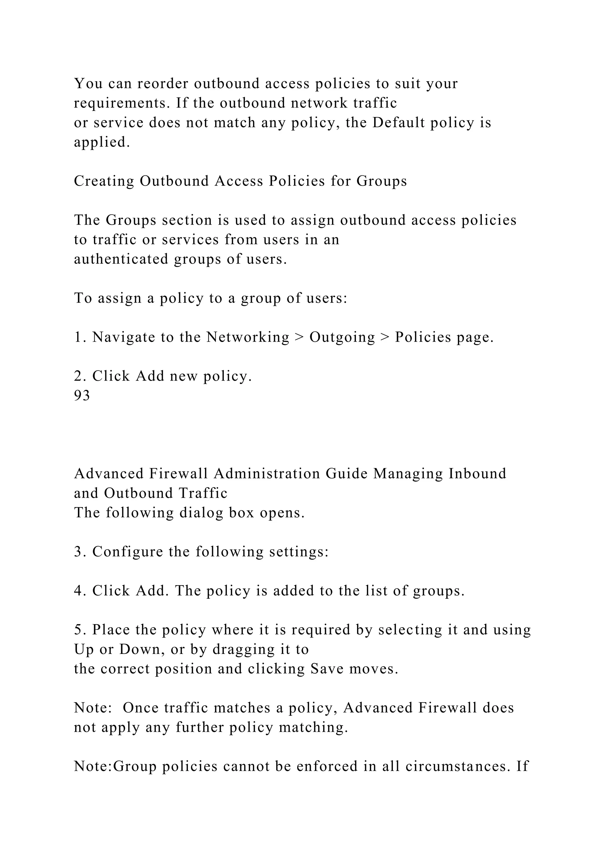 You can reorder outbound access policies to suit your
requirements. If the outbound network traffic
or service does not match any policy, the Default policy is
applied.
Creating Outbound Access Policies for Groups
The Groups section is used to assign outbound access policies
to traffic or services from users in an
authenticated groups of users.
To assign a policy to a group of users:
1. Navigate to the Networking > Outgoing > Policies page.
2. Click Add new policy.
93
Advanced Firewall Administration Guide Managing Inbound
and Outbound Traffic
The following dialog box opens.
3. Configure the following settings:
4. Click Add. The policy is added to the list of groups.
5. Place the policy where it is required by selecting it and using
Up or Down, or by dragging it to
the correct position and clicking Save moves.
Note: Once traffic matches a policy, Advanced Firewall does
not apply any further policy matching.
Note:Group policies cannot be enforced in all circumstances. If
 