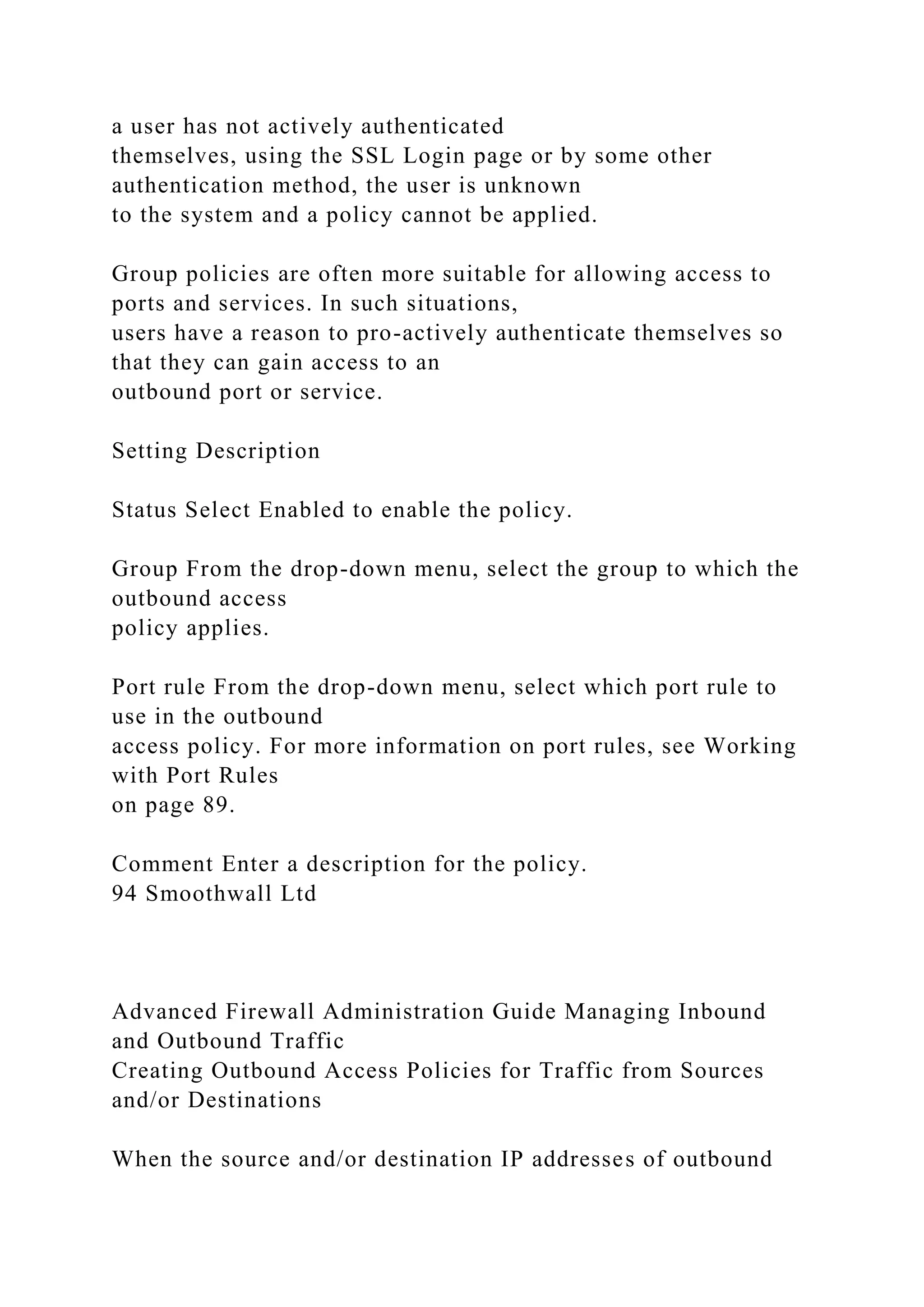 a user has not actively authenticated
themselves, using the SSL Login page or by some other
authentication method, the user is unknown
to the system and a policy cannot be applied.
Group policies are often more suitable for allowing access to
ports and services. In such situations,
users have a reason to pro-actively authenticate themselves so
that they can gain access to an
outbound port or service.
Setting Description
Status Select Enabled to enable the policy.
Group From the drop-down menu, select the group to which the
outbound access
policy applies.
Port rule From the drop-down menu, select which port rule to
use in the outbound
access policy. For more information on port rules, see Working
with Port Rules
on page 89.
Comment Enter a description for the policy.
94 Smoothwall Ltd
Advanced Firewall Administration Guide Managing Inbound
and Outbound Traffic
Creating Outbound Access Policies for Traffic from Sources
and/or Destinations
When the source and/or destination IP addresses of outbound
 