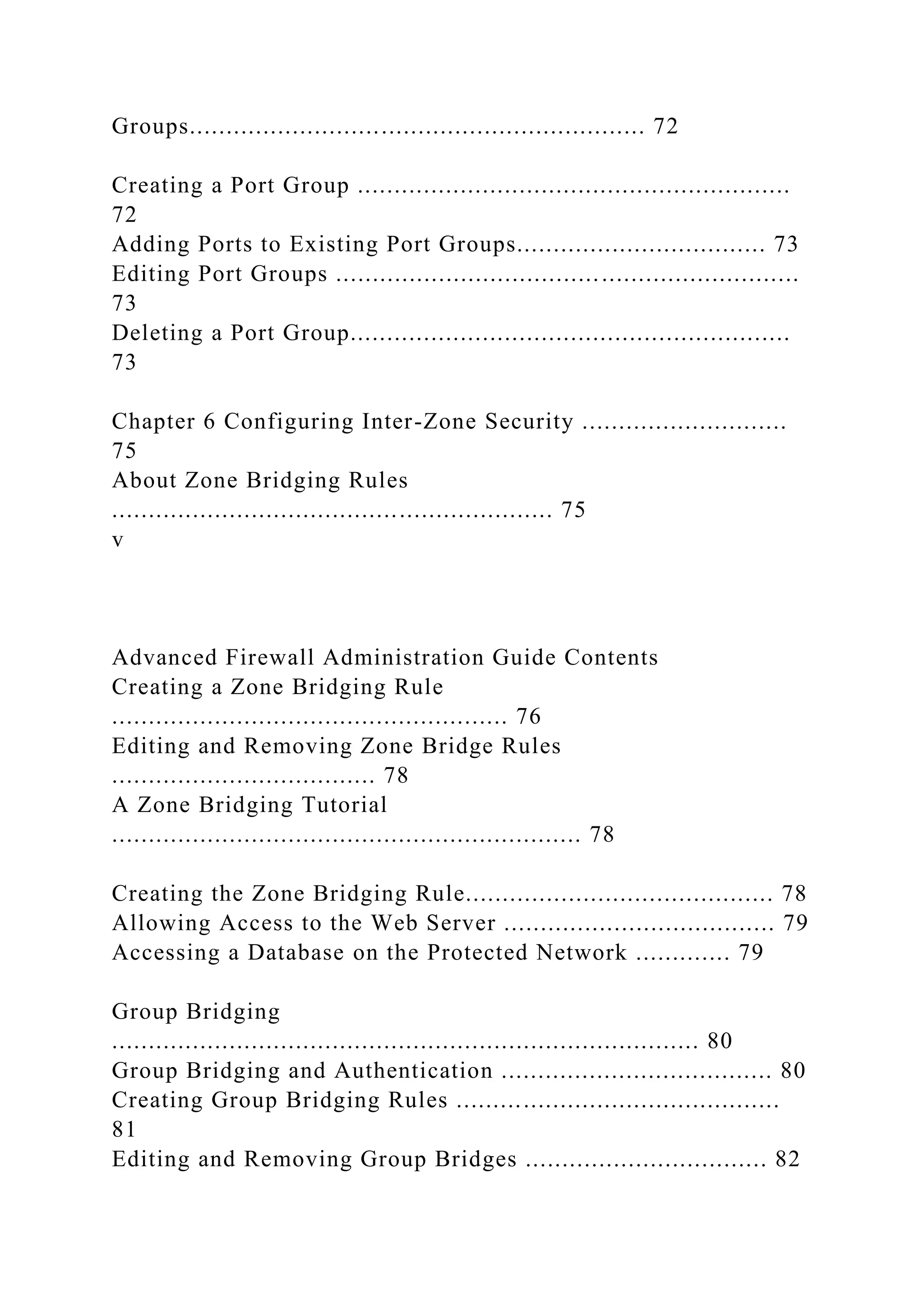 Groups.............................................................. 72
Creating a Port Group ...........................................................
72
Adding Ports to Existing Port Groups.................................. 73
Editing Port Groups ...............................................................
73
Deleting a Port Group............................................................
73
Chapter 6 Configuring Inter-Zone Security ............................
75
About Zone Bridging Rules
............................................................ 75
v
Advanced Firewall Administration Guide Contents
Creating a Zone Bridging Rule
...................................................... 76
Editing and Removing Zone Bridge Rules
.................................... 78
A Zone Bridging Tutorial
................................................................ 78
Creating the Zone Bridging Rule.......................................... 78
Allowing Access to the Web Server ..................................... 79
Accessing a Database on the Protected Network ............. 79
Group Bridging
................................................................................ 80
Group Bridging and Authentication ..................................... 80
Creating Group Bridging Rules ............................................
81
Editing and Removing Group Bridges ................................. 82
 