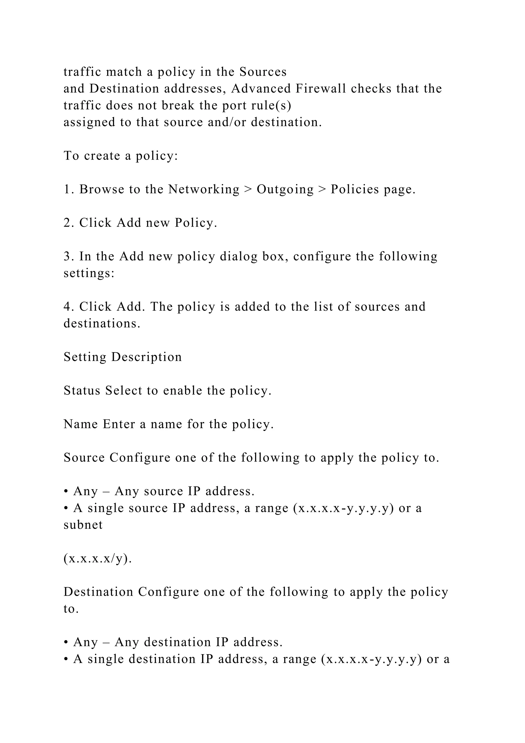 traffic match a policy in the Sources
and Destination addresses, Advanced Firewall checks that the
traffic does not break the port rule(s)
assigned to that source and/or destination.
To create a policy:
1. Browse to the Networking > Outgoing > Policies page.
2. Click Add new Policy.
3. In the Add new policy dialog box, configure the following
settings:
4. Click Add. The policy is added to the list of sources and
destinations.
Setting Description
Status Select to enable the policy.
Name Enter a name for the policy.
Source Configure one of the following to apply the policy to.
• Any – Any source IP address.
• A single source IP address, a range (x.x.x.x-y.y.y.y) or a
subnet
(x.x.x.x/y).
Destination Configure one of the following to apply the policy
to.
• Any – Any destination IP address.
• A single destination IP address, a range (x.x.x.x-y.y.y.y) or a
 