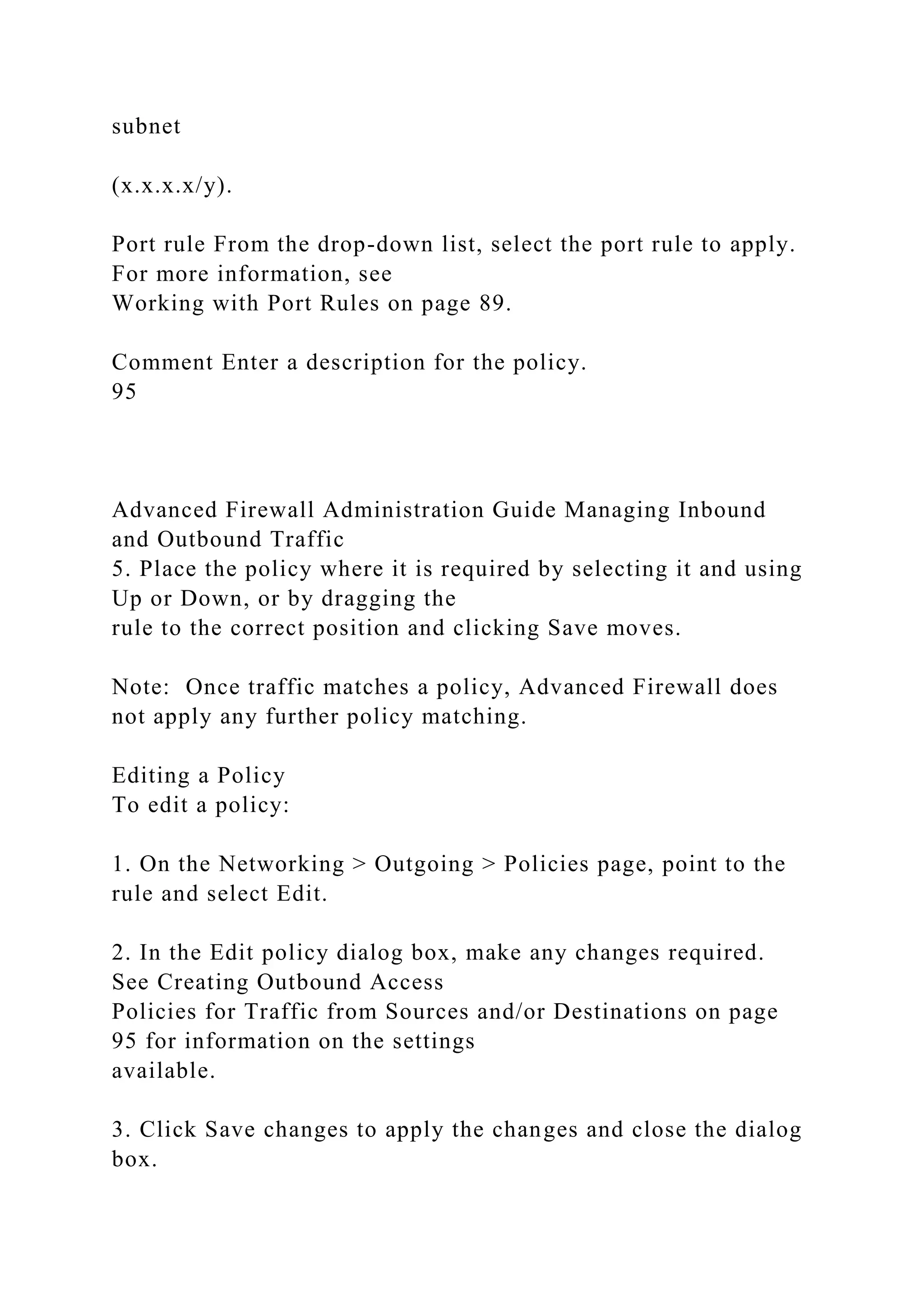 subnet
(x.x.x.x/y).
Port rule From the drop-down list, select the port rule to apply.
For more information, see
Working with Port Rules on page 89.
Comment Enter a description for the policy.
95
Advanced Firewall Administration Guide Managing Inbound
and Outbound Traffic
5. Place the policy where it is required by selecting it and using
Up or Down, or by dragging the
rule to the correct position and clicking Save moves.
Note: Once traffic matches a policy, Advanced Firewall does
not apply any further policy matching.
Editing a Policy
To edit a policy:
1. On the Networking > Outgoing > Policies page, point to the
rule and select Edit.
2. In the Edit policy dialog box, make any changes required.
See Creating Outbound Access
Policies for Traffic from Sources and/or Destinations on page
95 for information on the settings
available.
3. Click Save changes to apply the changes and close the dialog
box.
 