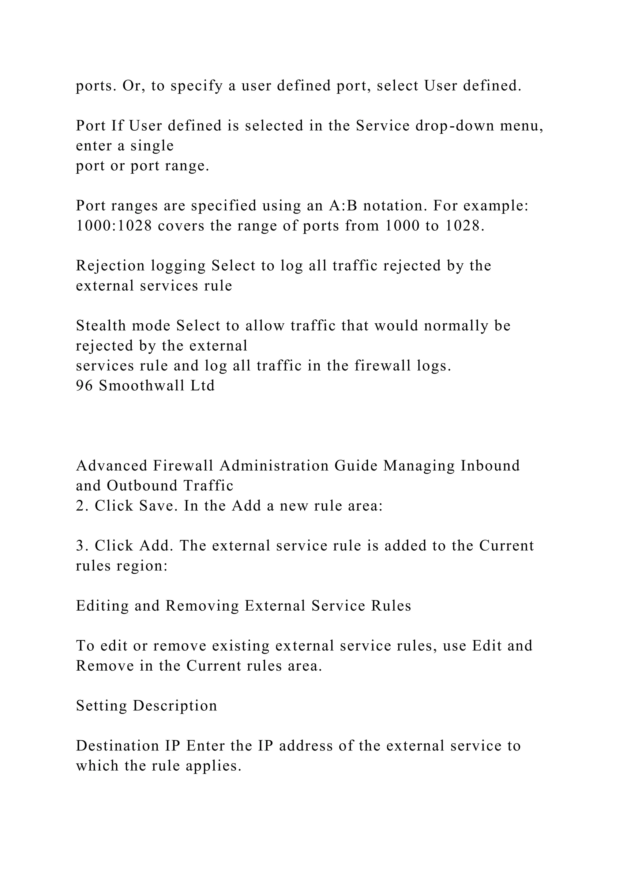 ports. Or, to specify a user defined port, select User defined.
Port If User defined is selected in the Service drop-down menu,
enter a single
port or port range.
Port ranges are specified using an A:B notation. For example:
1000:1028 covers the range of ports from 1000 to 1028.
Rejection logging Select to log all traffic rejected by the
external services rule
Stealth mode Select to allow traffic that would normally be
rejected by the external
services rule and log all traffic in the firewall logs.
96 Smoothwall Ltd
Advanced Firewall Administration Guide Managing Inbound
and Outbound Traffic
2. Click Save. In the Add a new rule area:
3. Click Add. The external service rule is added to the Current
rules region:
Editing and Removing External Service Rules
To edit or remove existing external service rules, use Edit and
Remove in the Current rules area.
Setting Description
Destination IP Enter the IP address of the external service to
which the rule applies.
 