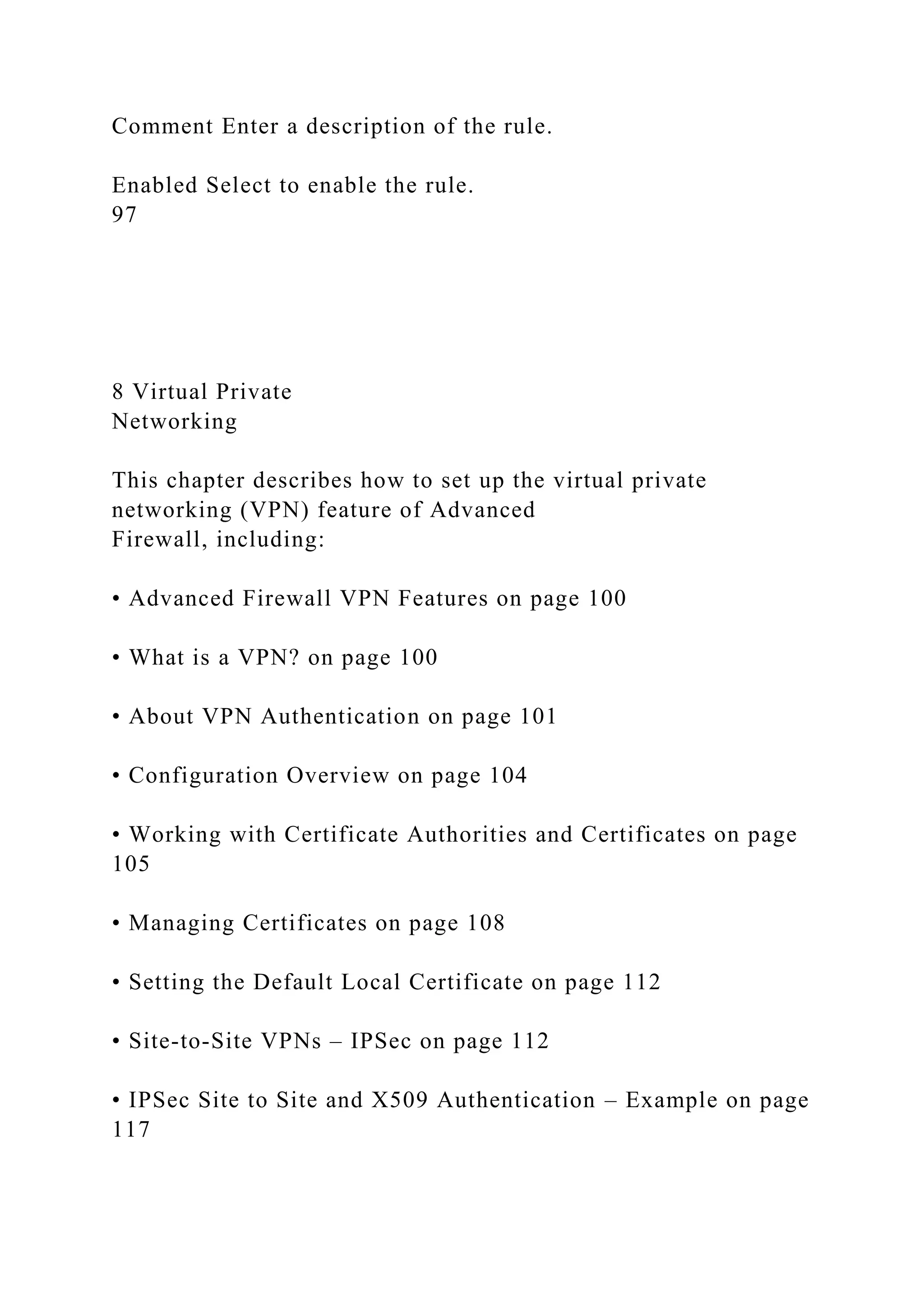 Comment Enter a description of the rule.
Enabled Select to enable the rule.
97
8 Virtual Private
Networking
This chapter describes how to set up the virtual private
networking (VPN) feature of Advanced
Firewall, including:
• Advanced Firewall VPN Features on page 100
• What is a VPN? on page 100
• About VPN Authentication on page 101
• Configuration Overview on page 104
• Working with Certificate Authorities and Certificates on page
105
• Managing Certificates on page 108
• Setting the Default Local Certificate on page 112
• Site-to-Site VPNs – IPSec on page 112
• IPSec Site to Site and X509 Authentication – Example on page
117
 