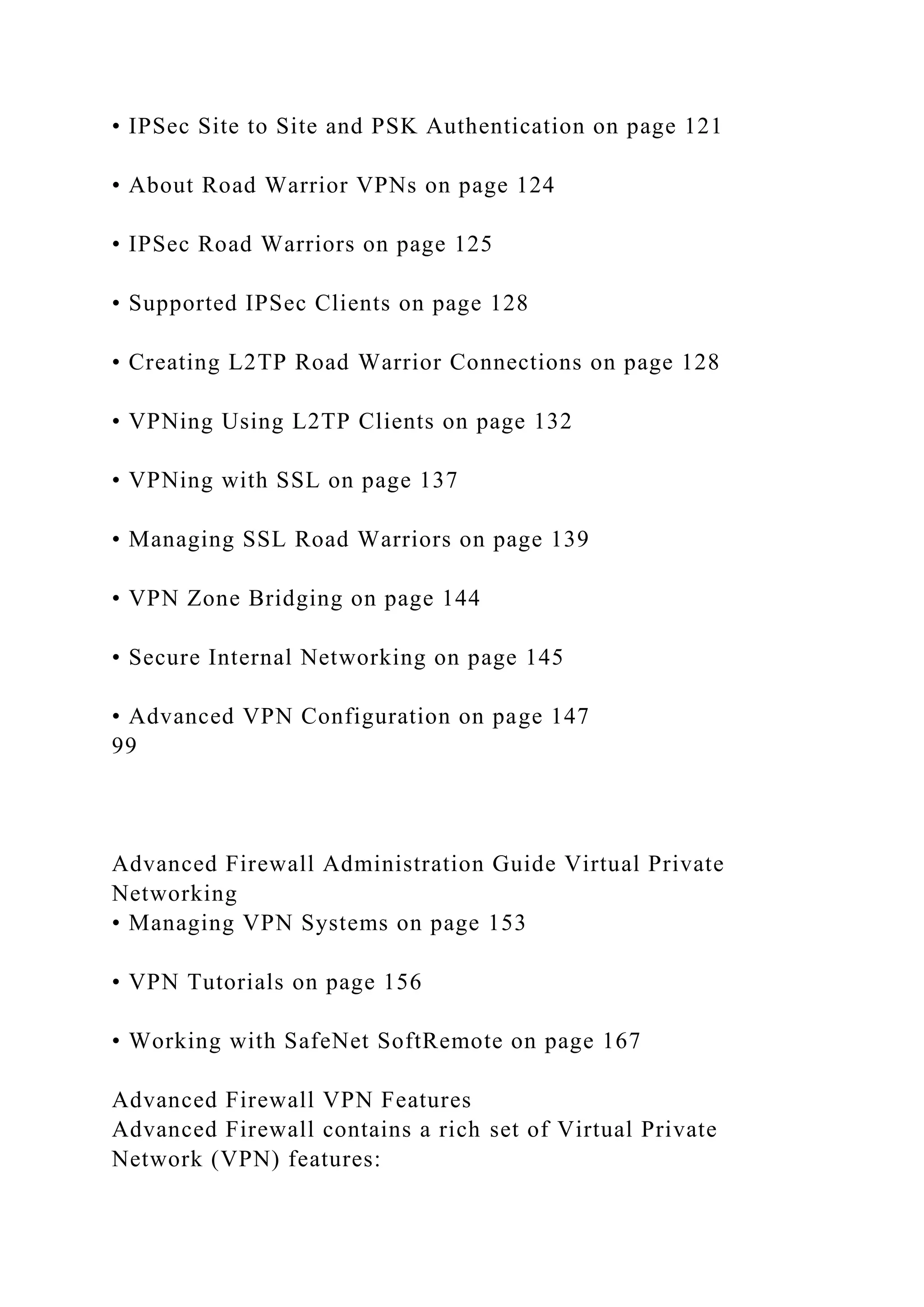 • IPSec Site to Site and PSK Authentication on page 121
• About Road Warrior VPNs on page 124
• IPSec Road Warriors on page 125
• Supported IPSec Clients on page 128
• Creating L2TP Road Warrior Connections on page 128
• VPNing Using L2TP Clients on page 132
• VPNing with SSL on page 137
• Managing SSL Road Warriors on page 139
• VPN Zone Bridging on page 144
• Secure Internal Networking on page 145
• Advanced VPN Configuration on page 147
99
Advanced Firewall Administration Guide Virtual Private
Networking
• Managing VPN Systems on page 153
• VPN Tutorials on page 156
• Working with SafeNet SoftRemote on page 167
Advanced Firewall VPN Features
Advanced Firewall contains a rich set of Virtual Private
Network (VPN) features:
 