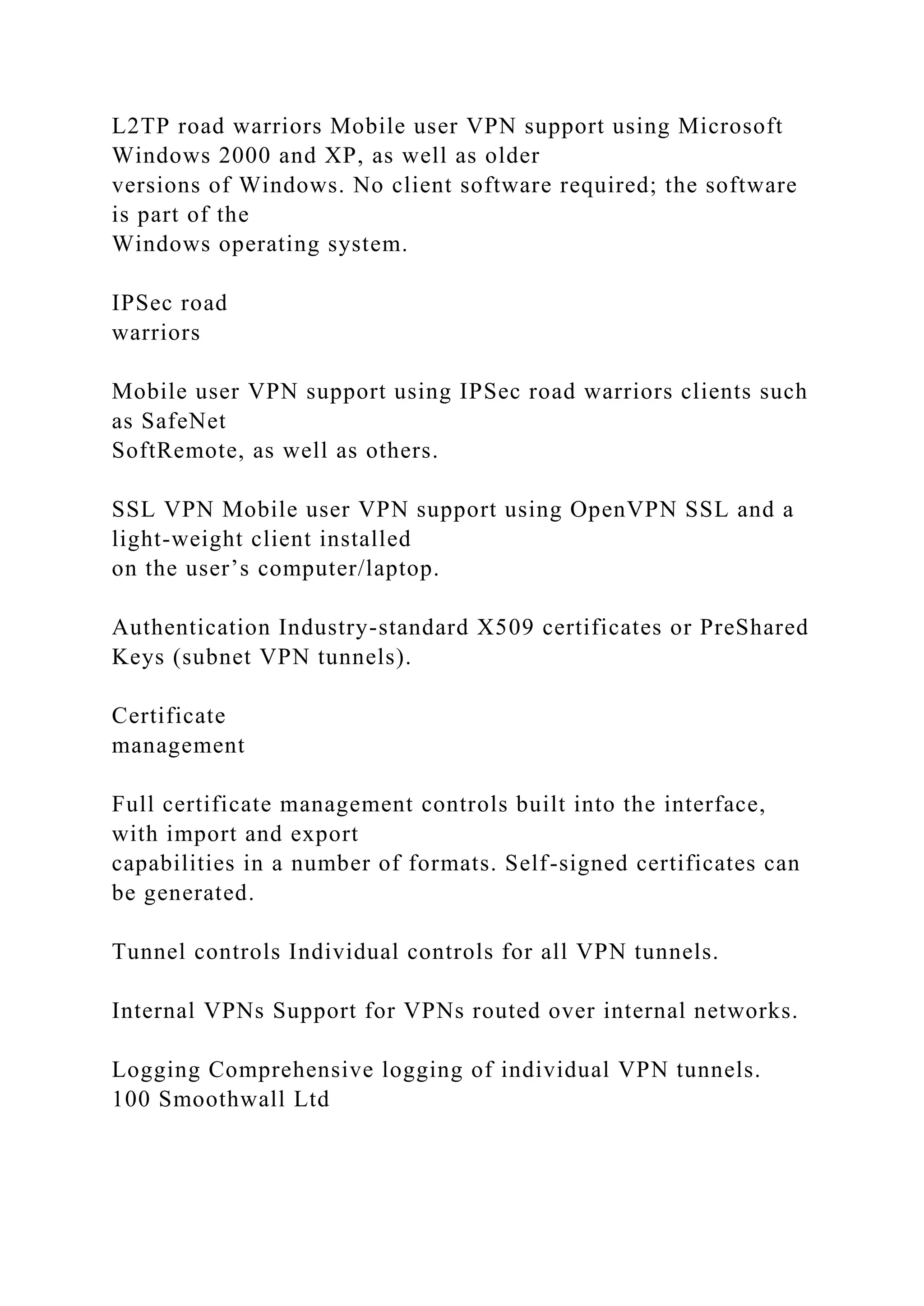 L2TP road warriors Mobile user VPN support using Microsoft
Windows 2000 and XP, as well as older
versions of Windows. No client software required; the software
is part of the
Windows operating system.
IPSec road
warriors
Mobile user VPN support using IPSec road warriors clients such
as SafeNet
SoftRemote, as well as others.
SSL VPN Mobile user VPN support using OpenVPN SSL and a
light-weight client installed
on the user’s computer/laptop.
Authentication Industry-standard X509 certificates or PreShared
Keys (subnet VPN tunnels).
Certificate
management
Full certificate management controls built into the interface,
with import and export
capabilities in a number of formats. Self-signed certificates can
be generated.
Tunnel controls Individual controls for all VPN tunnels.
Internal VPNs Support for VPNs routed over internal networks.
Logging Comprehensive logging of individual VPN tunnels.
100 Smoothwall Ltd
 