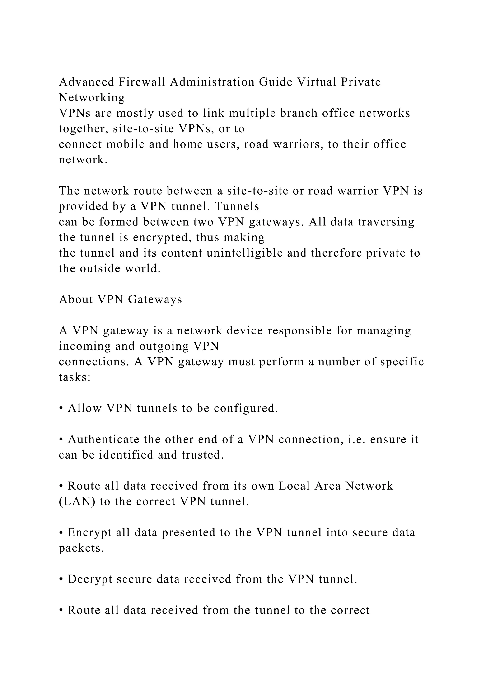 Advanced Firewall Administration Guide Virtual Private
Networking
VPNs are mostly used to link multiple branch office networks
together, site-to-site VPNs, or to
connect mobile and home users, road warriors, to their office
network.
The network route between a site-to-site or road warrior VPN is
provided by a VPN tunnel. Tunnels
can be formed between two VPN gateways. All data traversing
the tunnel is encrypted, thus making
the tunnel and its content unintelligible and therefore private to
the outside world.
About VPN Gateways
A VPN gateway is a network device responsible for managing
incoming and outgoing VPN
connections. A VPN gateway must perform a number of specific
tasks:
• Allow VPN tunnels to be configured.
• Authenticate the other end of a VPN connection, i.e. ensure it
can be identified and trusted.
• Route all data received from its own Local Area Network
(LAN) to the correct VPN tunnel.
• Encrypt all data presented to the VPN tunnel into secure data
packets.
• Decrypt secure data received from the VPN tunnel.
• Route all data received from the tunnel to the correct
 