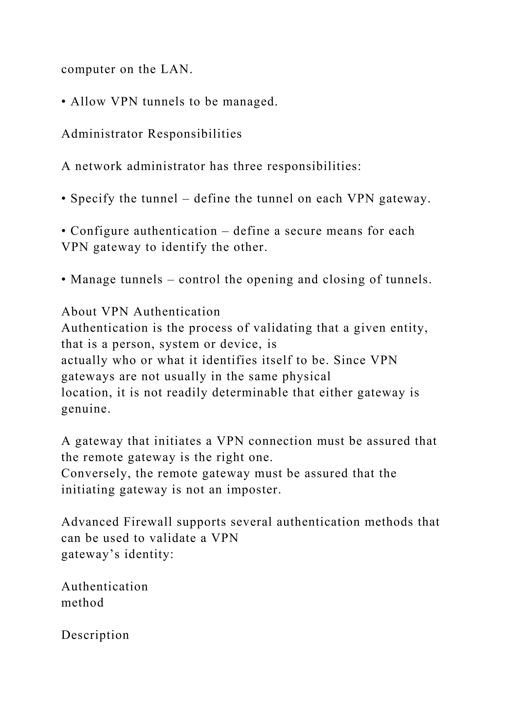 computer on the LAN.
• Allow VPN tunnels to be managed.
Administrator Responsibilities
A network administrator has three responsibilities:
• Specify the tunnel – define the tunnel on each VPN gateway.
• Configure authentication – define a secure means for each
VPN gateway to identify the other.
• Manage tunnels – control the opening and closing of tunnels.
About VPN Authentication
Authentication is the process of validating that a given entity,
that is a person, system or device, is
actually who or what it identifies itself to be. Since VPN
gateways are not usually in the same physical
location, it is not readily determinable that either gateway is
genuine.
A gateway that initiates a VPN connection must be assured that
the remote gateway is the right one.
Conversely, the remote gateway must be assured that the
initiating gateway is not an imposter.
Advanced Firewall supports several authentication methods that
can be used to validate a VPN
gateway’s identity:
Authentication
method
Description
 
