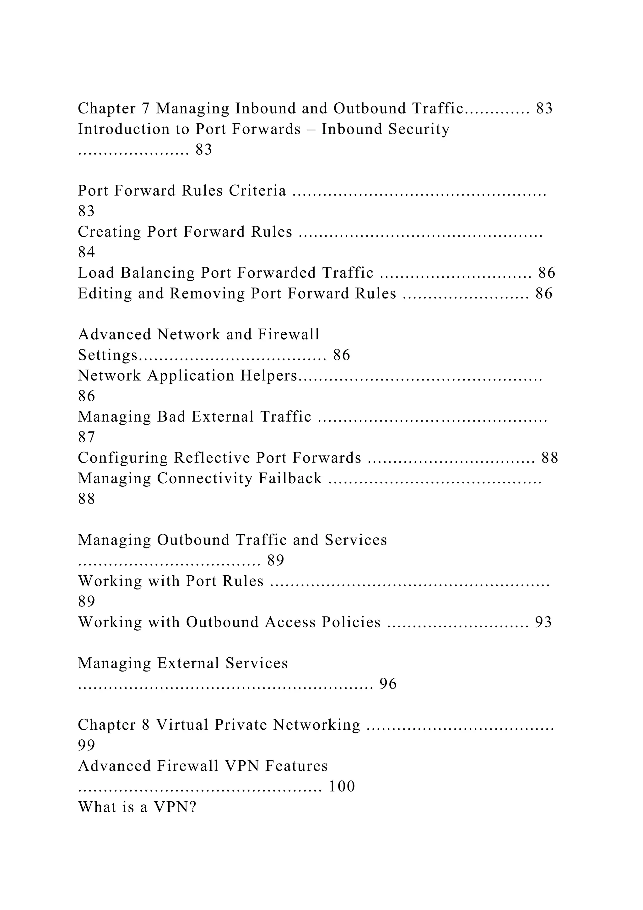 Chapter 7 Managing Inbound and Outbound Traffic............. 83
Introduction to Port Forwards – Inbound Security
...................... 83
Port Forward Rules Criteria ..................................................
83
Creating Port Forward Rules ................................................
84
Load Balancing Port Forwarded Traffic .............................. 86
Editing and Removing Port Forward Rules ......................... 86
Advanced Network and Firewall
Settings..................................... 86
Network Application Helpers................................................
86
Managing Bad External Traffic .............................................
87
Configuring Reflective Port Forwards ................................. 88
Managing Connectivity Failback ..........................................
88
Managing Outbound Traffic and Services
.................................... 89
Working with Port Rules .......................................................
89
Working with Outbound Access Policies ............................ 93
Managing External Services
.......................................................... 96
Chapter 8 Virtual Private Networking .....................................
99
Advanced Firewall VPN Features
................................................ 100
What is a VPN?
 