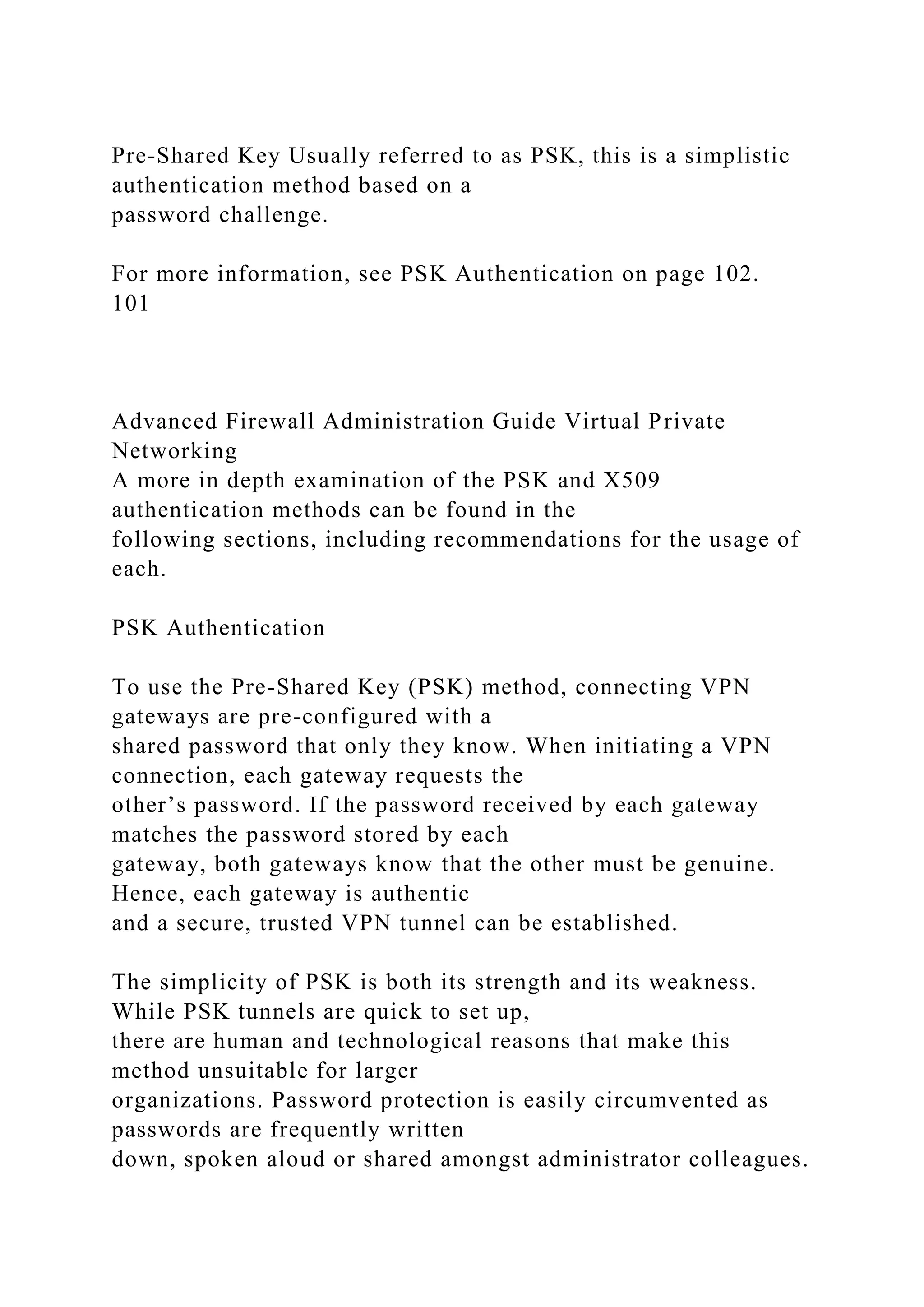 Pre-Shared Key Usually referred to as PSK, this is a simplistic
authentication method based on a
password challenge.
For more information, see PSK Authentication on page 102.
101
Advanced Firewall Administration Guide Virtual Private
Networking
A more in depth examination of the PSK and X509
authentication methods can be found in the
following sections, including recommendations for the usage of
each.
PSK Authentication
To use the Pre-Shared Key (PSK) method, connecting VPN
gateways are pre-configured with a
shared password that only they know. When initiating a VPN
connection, each gateway requests the
other’s password. If the password received by each gateway
matches the password stored by each
gateway, both gateways know that the other must be genuine.
Hence, each gateway is authentic
and a secure, trusted VPN tunnel can be established.
The simplicity of PSK is both its strength and its weakness.
While PSK tunnels are quick to set up,
there are human and technological reasons that make this
method unsuitable for larger
organizations. Password protection is easily circumvented as
passwords are frequently written
down, spoken aloud or shared amongst administrator colleagues.
 
