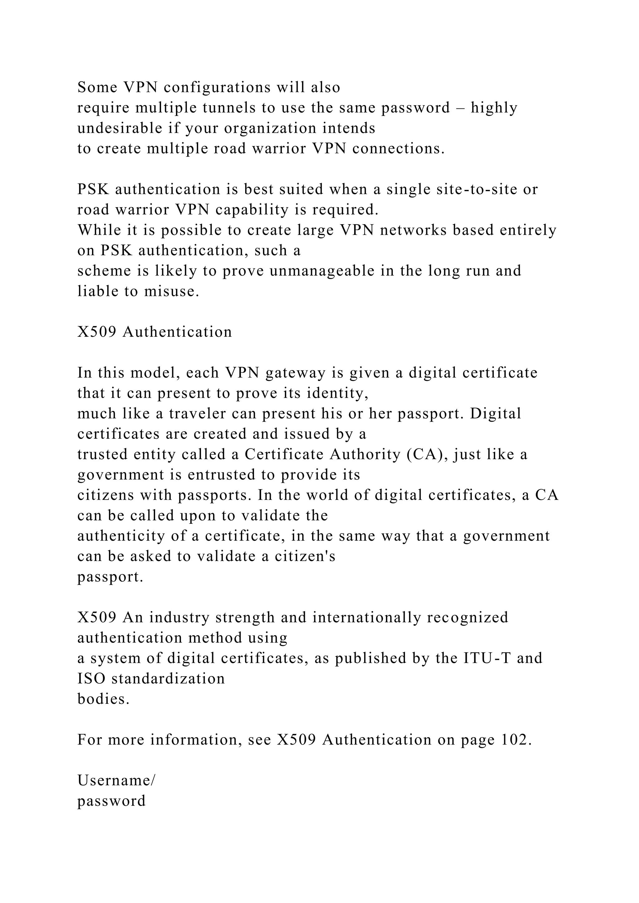Some VPN configurations will also
require multiple tunnels to use the same password – highly
undesirable if your organization intends
to create multiple road warrior VPN connections.
PSK authentication is best suited when a single site-to-site or
road warrior VPN capability is required.
While it is possible to create large VPN networks based entirely
on PSK authentication, such a
scheme is likely to prove unmanageable in the long run and
liable to misuse.
X509 Authentication
In this model, each VPN gateway is given a digital certificate
that it can present to prove its identity,
much like a traveler can present his or her passport. Digital
certificates are created and issued by a
trusted entity called a Certificate Authority (CA), just like a
government is entrusted to provide its
citizens with passports. In the world of digital certificates, a CA
can be called upon to validate the
authenticity of a certificate, in the same way that a government
can be asked to validate a citizen's
passport.
X509 An industry strength and internationally recognized
authentication method using
a system of digital certificates, as published by the ITU-T and
ISO standardization
bodies.
For more information, see X509 Authentication on page 102.
Username/
password
 