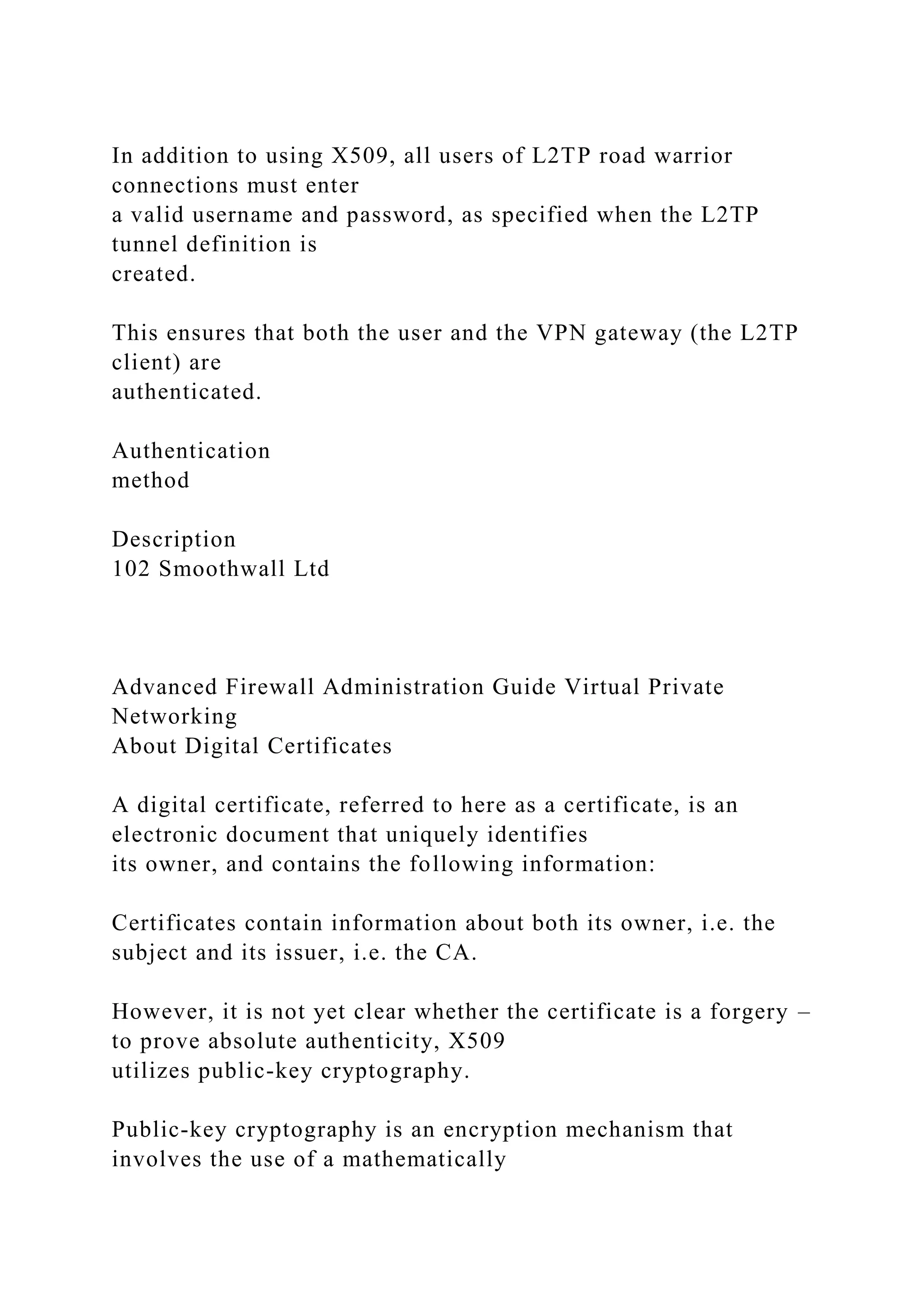 In addition to using X509, all users of L2TP road warrior
connections must enter
a valid username and password, as specified when the L2TP
tunnel definition is
created.
This ensures that both the user and the VPN gateway (the L2TP
client) are
authenticated.
Authentication
method
Description
102 Smoothwall Ltd
Advanced Firewall Administration Guide Virtual Private
Networking
About Digital Certificates
A digital certificate, referred to here as a certificate, is an
electronic document that uniquely identifies
its owner, and contains the following information:
Certificates contain information about both its owner, i.e. the
subject and its issuer, i.e. the CA.
However, it is not yet clear whether the certificate is a forgery –
to prove absolute authenticity, X509
utilizes public-key cryptography.
Public-key cryptography is an encryption mechanism that
involves the use of a mathematically
 