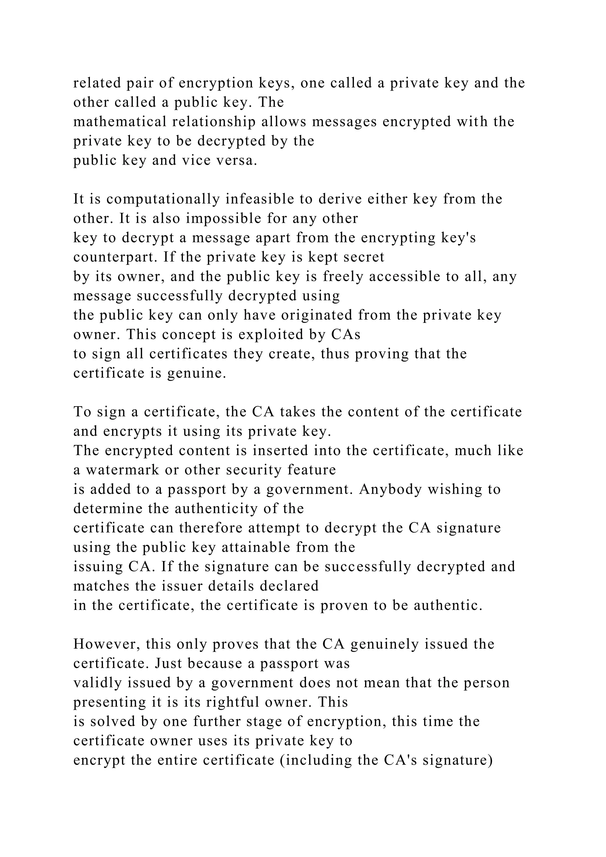 related pair of encryption keys, one called a private key and the
other called a public key. The
mathematical relationship allows messages encrypted with the
private key to be decrypted by the
public key and vice versa.
It is computationally infeasible to derive either key from the
other. It is also impossible for any other
key to decrypt a message apart from the encrypting key's
counterpart. If the private key is kept secret
by its owner, and the public key is freely accessible to all, any
message successfully decrypted using
the public key can only have originated from the private key
owner. This concept is exploited by CAs
to sign all certificates they create, thus proving that the
certificate is genuine.
To sign a certificate, the CA takes the content of the certificate
and encrypts it using its private key.
The encrypted content is inserted into the certificate, much like
a watermark or other security feature
is added to a passport by a government. Anybody wishing to
determine the authenticity of the
certificate can therefore attempt to decrypt the CA signature
using the public key attainable from the
issuing CA. If the signature can be successfully decrypted and
matches the issuer details declared
in the certificate, the certificate is proven to be authentic.
However, this only proves that the CA genuinely issued the
certificate. Just because a passport was
validly issued by a government does not mean that the person
presenting it is its rightful owner. This
is solved by one further stage of encryption, this time the
certificate owner uses its private key to
encrypt the entire certificate (including the CA's signature)
 