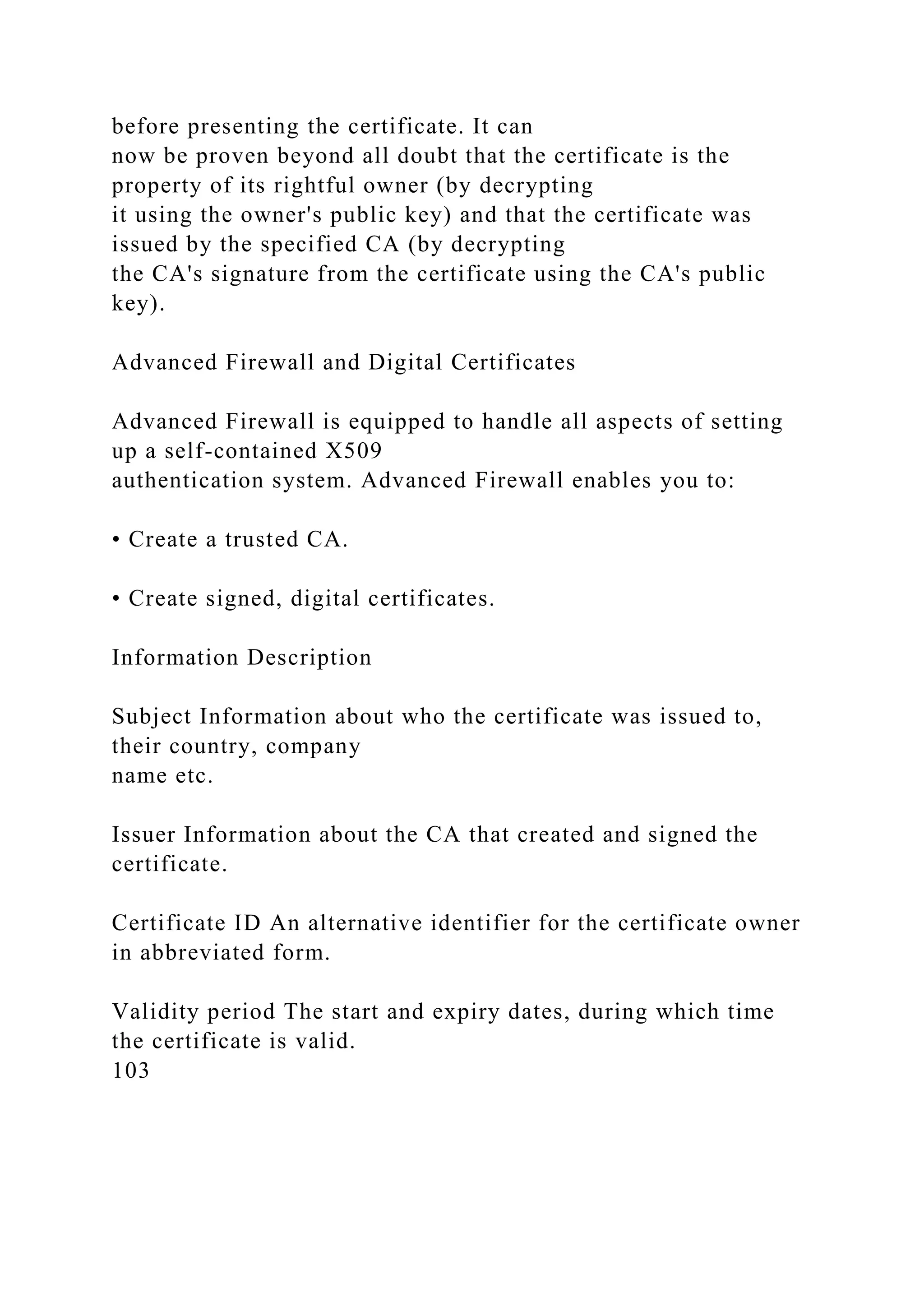 before presenting the certificate. It can
now be proven beyond all doubt that the certificate is the
property of its rightful owner (by decrypting
it using the owner's public key) and that the certificate was
issued by the specified CA (by decrypting
the CA's signature from the certificate using the CA's public
key).
Advanced Firewall and Digital Certificates
Advanced Firewall is equipped to handle all aspects of setting
up a self-contained X509
authentication system. Advanced Firewall enables you to:
• Create a trusted CA.
• Create signed, digital certificates.
Information Description
Subject Information about who the certificate was issued to,
their country, company
name etc.
Issuer Information about the CA that created and signed the
certificate.
Certificate ID An alternative identifier for the certificate owner
in abbreviated form.
Validity period The start and expiry dates, during which time
the certificate is valid.
103
 