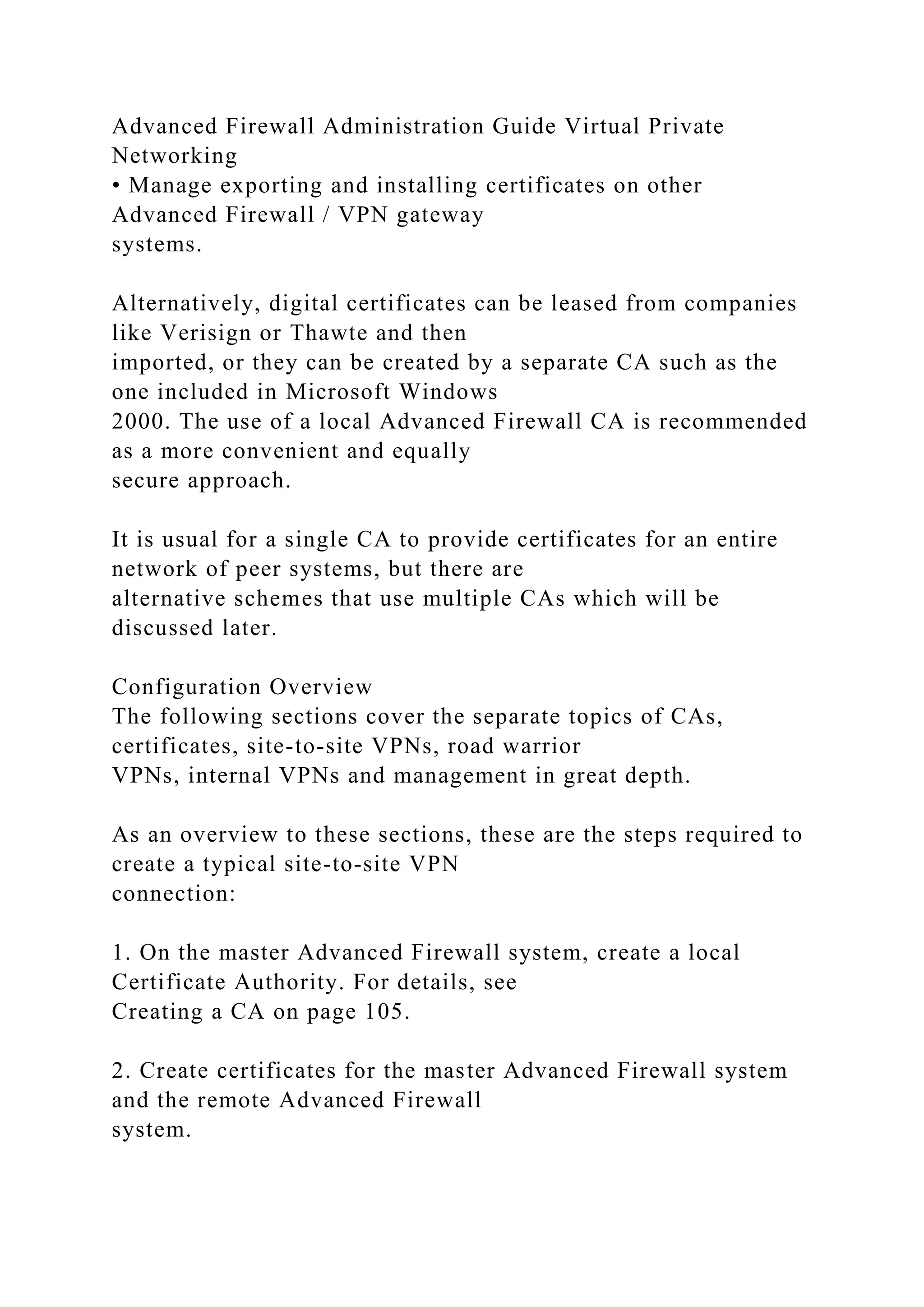 Advanced Firewall Administration Guide Virtual Private
Networking
• Manage exporting and installing certificates on other
Advanced Firewall / VPN gateway
systems.
Alternatively, digital certificates can be leased from companies
like Verisign or Thawte and then
imported, or they can be created by a separate CA such as the
one included in Microsoft Windows
2000. The use of a local Advanced Firewall CA is recommended
as a more convenient and equally
secure approach.
It is usual for a single CA to provide certificates for an entire
network of peer systems, but there are
alternative schemes that use multiple CAs which will be
discussed later.
Configuration Overview
The following sections cover the separate topics of CAs,
certificates, site-to-site VPNs, road warrior
VPNs, internal VPNs and management in great depth.
As an overview to these sections, these are the steps required to
create a typical site-to-site VPN
connection:
1. On the master Advanced Firewall system, create a local
Certificate Authority. For details, see
Creating a CA on page 105.
2. Create certificates for the master Advanced Firewall system
and the remote Advanced Firewall
system.
 