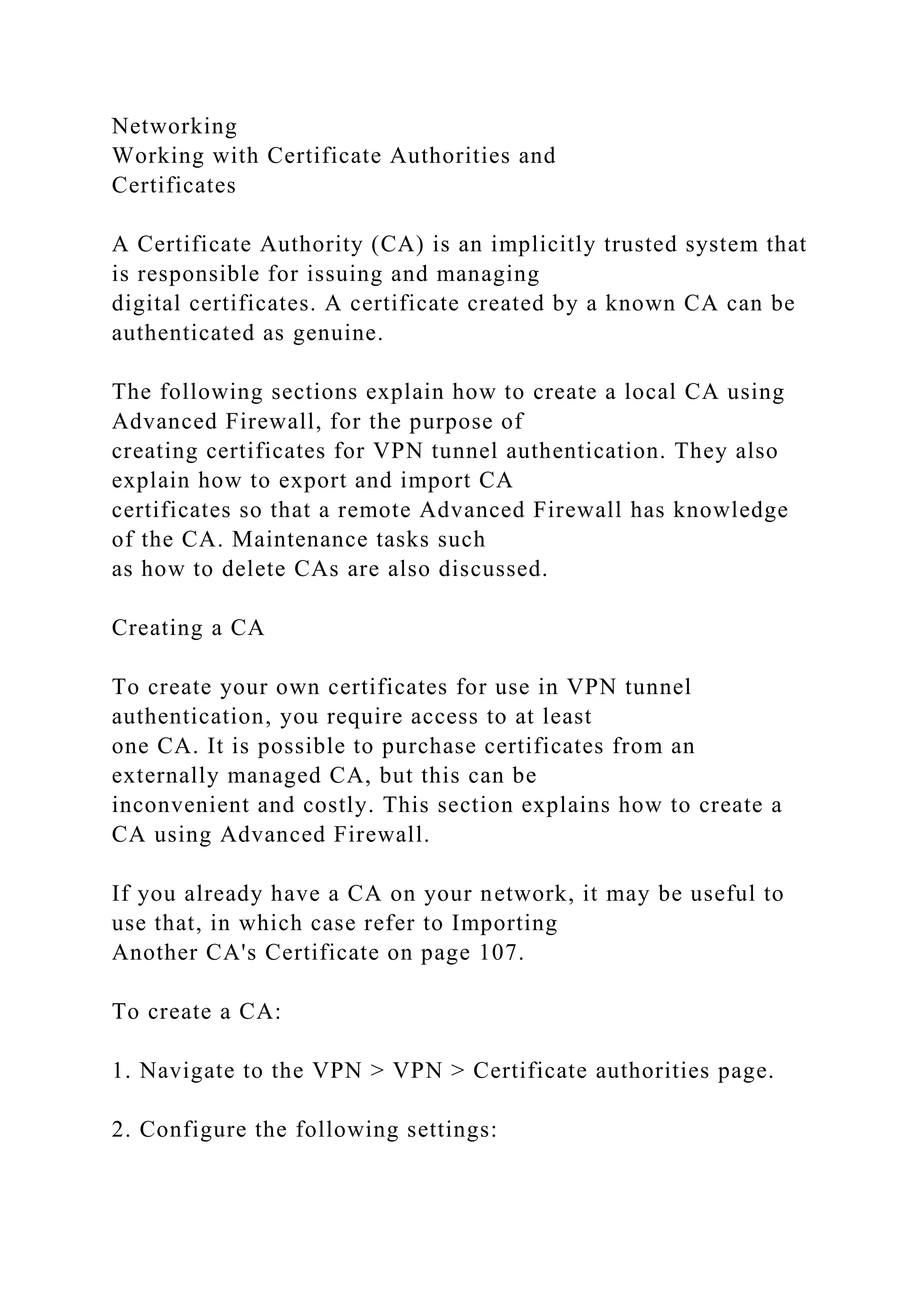 Networking
Working with Certificate Authorities and
Certificates
A Certificate Authority (CA) is an implicitly trusted system that
is responsible for issuing and managing
digital certificates. A certificate created by a known CA can be
authenticated as genuine.
The following sections explain how to create a local CA using
Advanced Firewall, for the purpose of
creating certificates for VPN tunnel authentication. They also
explain how to export and import CA
certificates so that a remote Advanced Firewall has knowledge
of the CA. Maintenance tasks such
as how to delete CAs are also discussed.
Creating a CA
To create your own certificates for use in VPN tunnel
authentication, you require access to at least
one CA. It is possible to purchase certificates from an
externally managed CA, but this can be
inconvenient and costly. This section explains how to create a
CA using Advanced Firewall.
If you already have a CA on your network, it may be useful to
use that, in which case refer to Importing
Another CA's Certificate on page 107.
To create a CA:
1. Navigate to the VPN > VPN > Certificate authorities page.
2. Configure the following settings:
 
