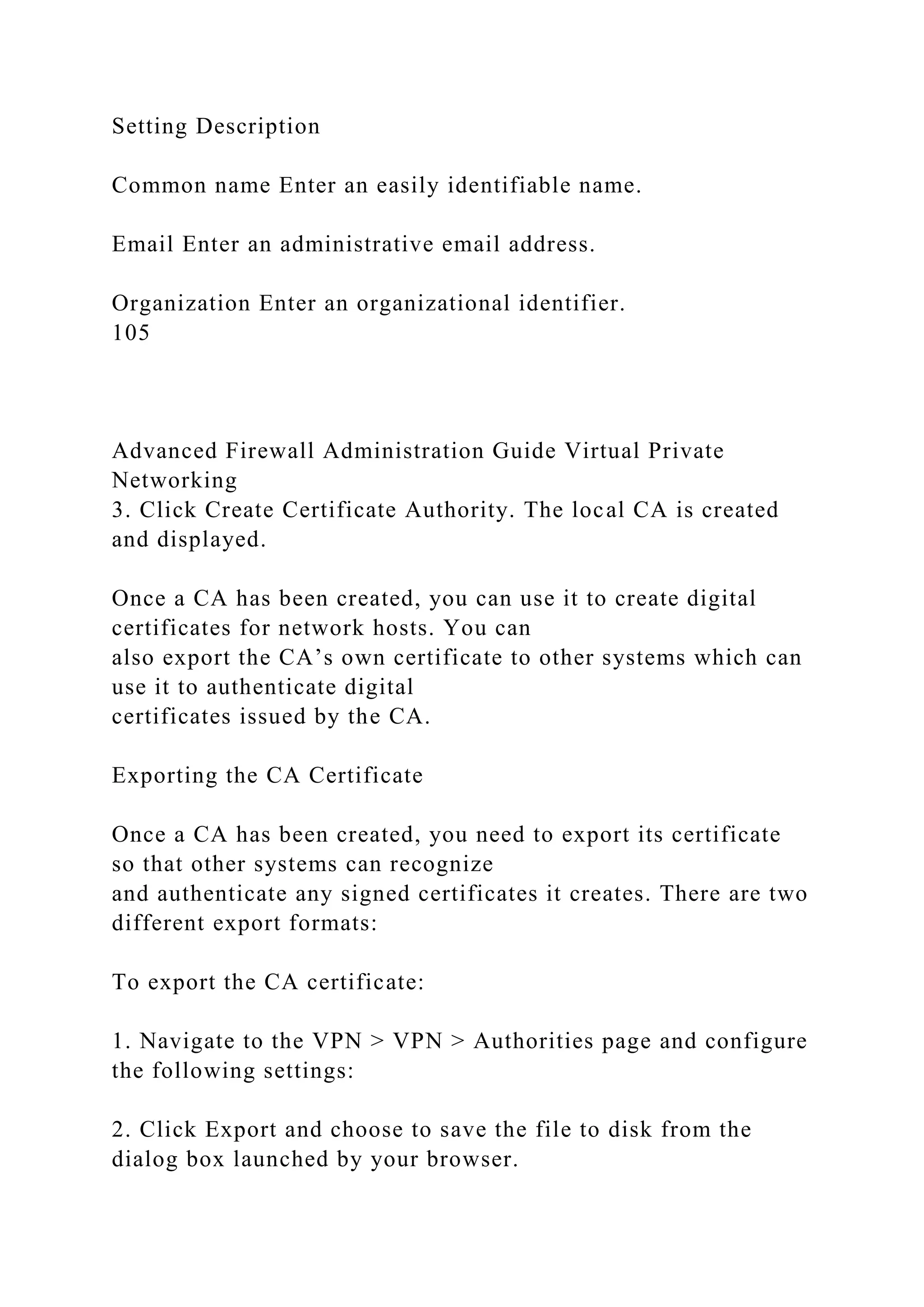 Setting Description
Common name Enter an easily identifiable name.
Email Enter an administrative email address.
Organization Enter an organizational identifier.
105
Advanced Firewall Administration Guide Virtual Private
Networking
3. Click Create Certificate Authority. The local CA is created
and displayed.
Once a CA has been created, you can use it to create digital
certificates for network hosts. You can
also export the CA’s own certificate to other systems which can
use it to authenticate digital
certificates issued by the CA.
Exporting the CA Certificate
Once a CA has been created, you need to export its certificate
so that other systems can recognize
and authenticate any signed certificates it creates. There are two
different export formats:
To export the CA certificate:
1. Navigate to the VPN > VPN > Authorities page and configure
the following settings:
2. Click Export and choose to save the file to disk from the
dialog box launched by your browser.
 