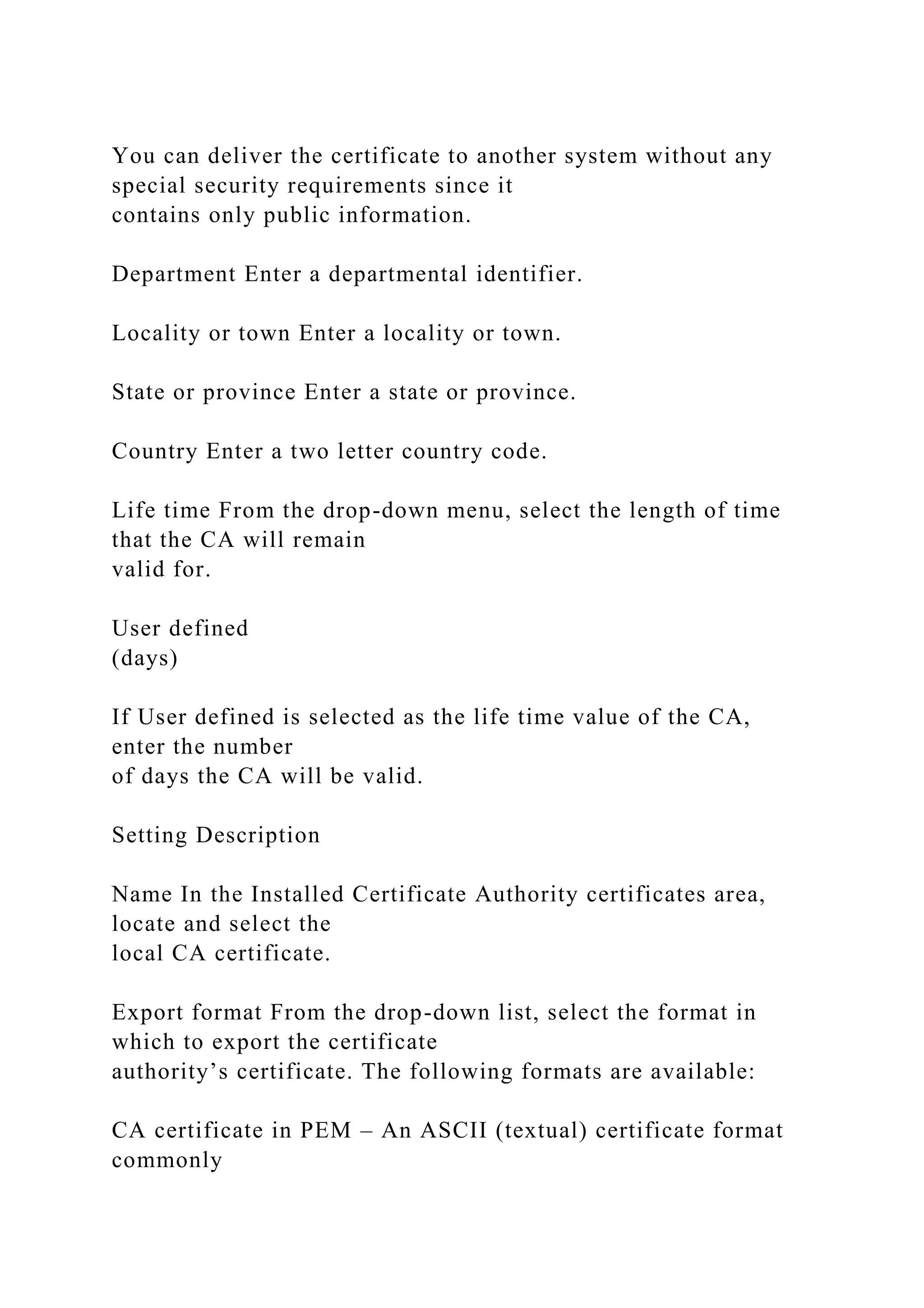 You can deliver the certificate to another system without any
special security requirements since it
contains only public information.
Department Enter a departmental identifier.
Locality or town Enter a locality or town.
State or province Enter a state or province.
Country Enter a two letter country code.
Life time From the drop-down menu, select the length of time
that the CA will remain
valid for.
User defined
(days)
If User defined is selected as the life time value of the CA,
enter the number
of days the CA will be valid.
Setting Description
Name In the Installed Certificate Authority certificates area,
locate and select the
local CA certificate.
Export format From the drop-down list, select the format in
which to export the certificate
authority’s certificate. The following formats are available:
CA certificate in PEM – An ASCII (textual) certificate format
commonly
 