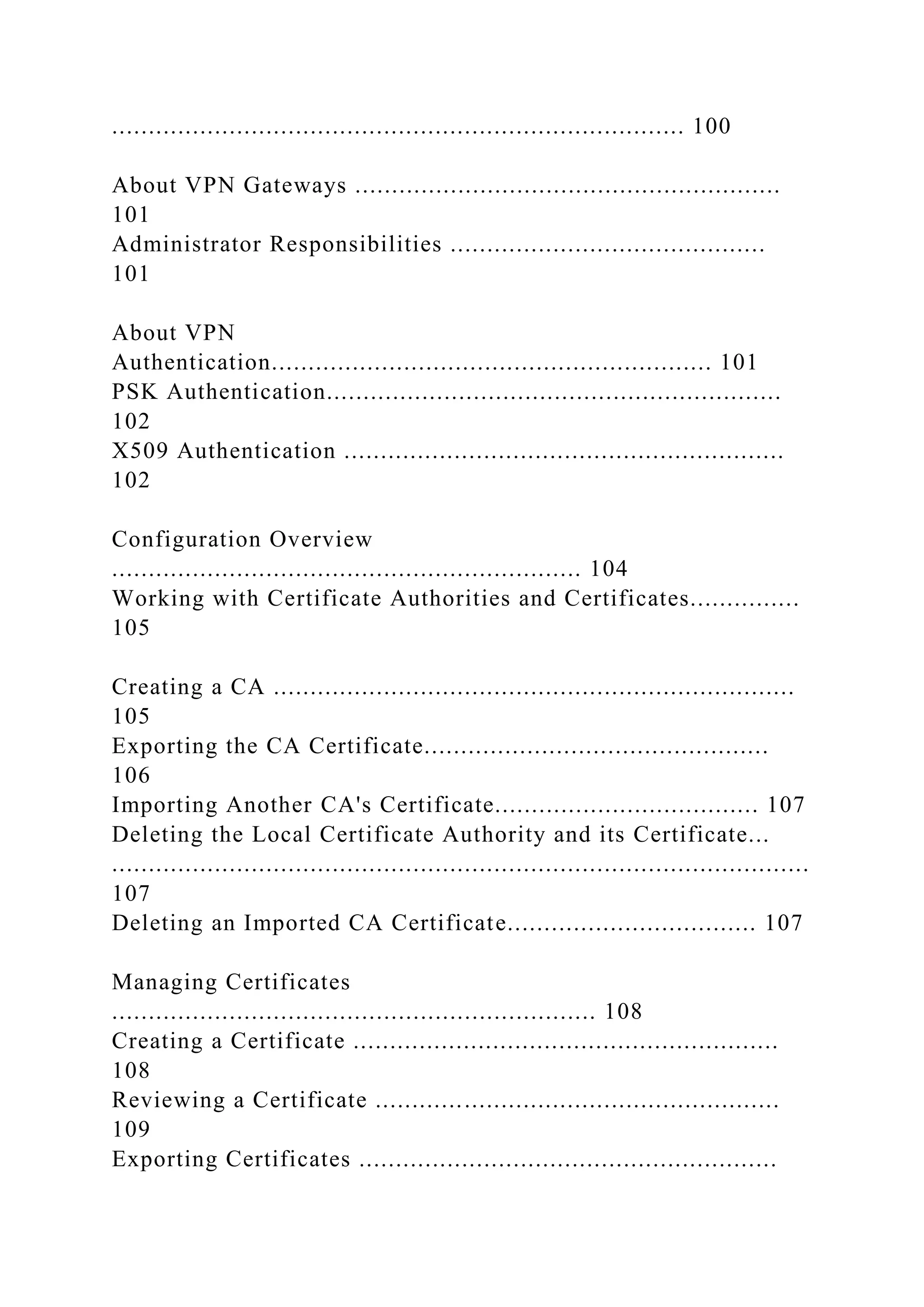 .............................................................................. 100
About VPN Gateways ..........................................................
101
Administrator Responsibilities ...........................................
101
About VPN
Authentication............................................................ 101
PSK Authentication..............................................................
102
X509 Authentication ............................................................
102
Configuration Overview
................................................................ 104
Working with Certificate Authorities and Certificates...............
105
Creating a CA .......................................................................
105
Exporting the CA Certificate...............................................
106
Importing Another CA's Certificate.................................... 107
Deleting the Local Certificate Authority and its Certificate...
...............................................................................................
107
Deleting an Imported CA Certificate.................................. 107
Managing Certificates
.................................................................. 108
Creating a Certificate ..........................................................
108
Reviewing a Certificate .......................................................
109
Exporting Certificates .........................................................
 