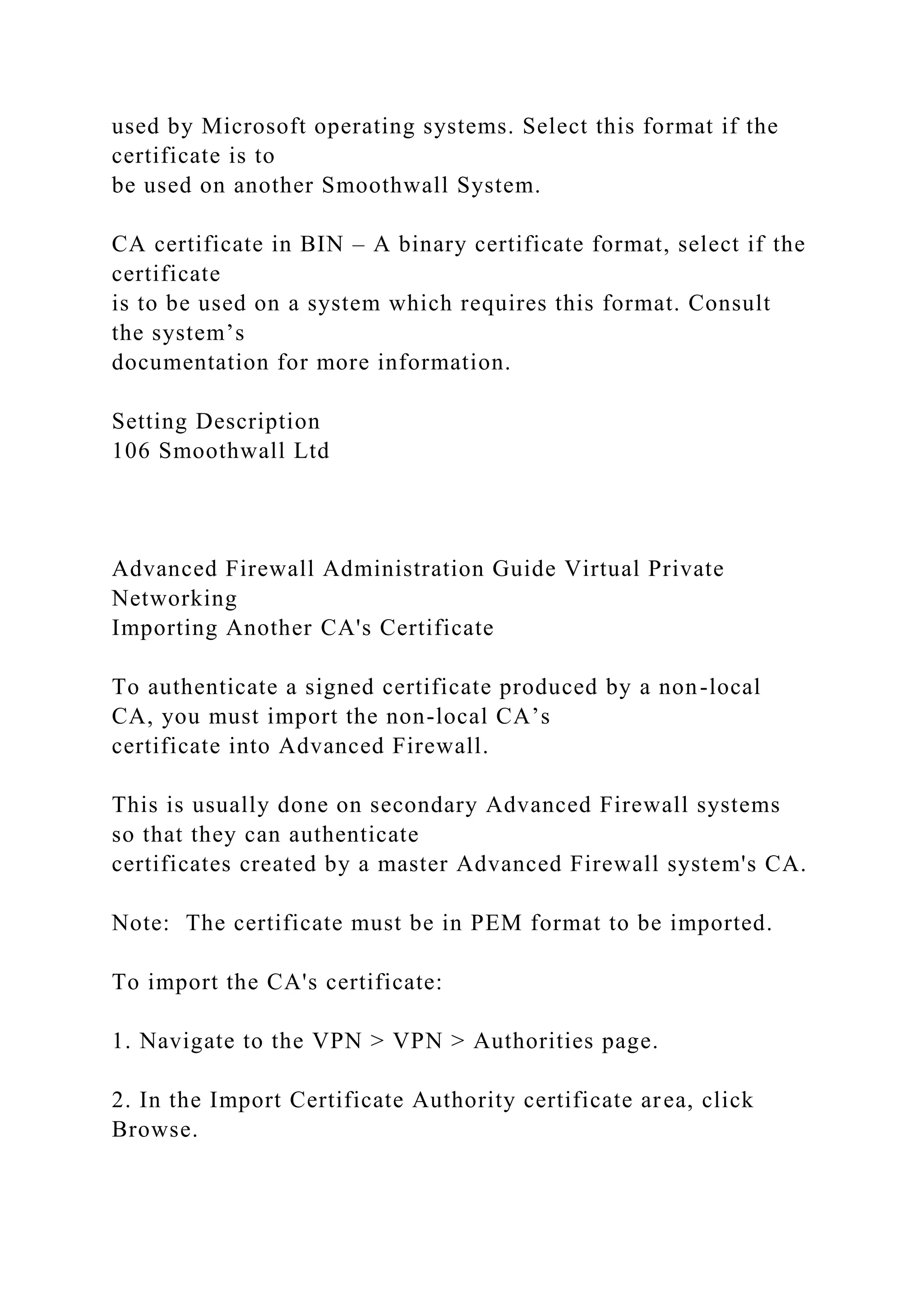 used by Microsoft operating systems. Select this format if the
certificate is to
be used on another Smoothwall System.
CA certificate in BIN – A binary certificate format, select if the
certificate
is to be used on a system which requires this format. Consult
the system’s
documentation for more information.
Setting Description
106 Smoothwall Ltd
Advanced Firewall Administration Guide Virtual Private
Networking
Importing Another CA's Certificate
To authenticate a signed certificate produced by a non-local
CA, you must import the non-local CA’s
certificate into Advanced Firewall.
This is usually done on secondary Advanced Firewall systems
so that they can authenticate
certificates created by a master Advanced Firewall system's CA.
Note: The certificate must be in PEM format to be imported.
To import the CA's certificate:
1. Navigate to the VPN > VPN > Authorities page.
2. In the Import Certificate Authority certificate area, click
Browse.
 