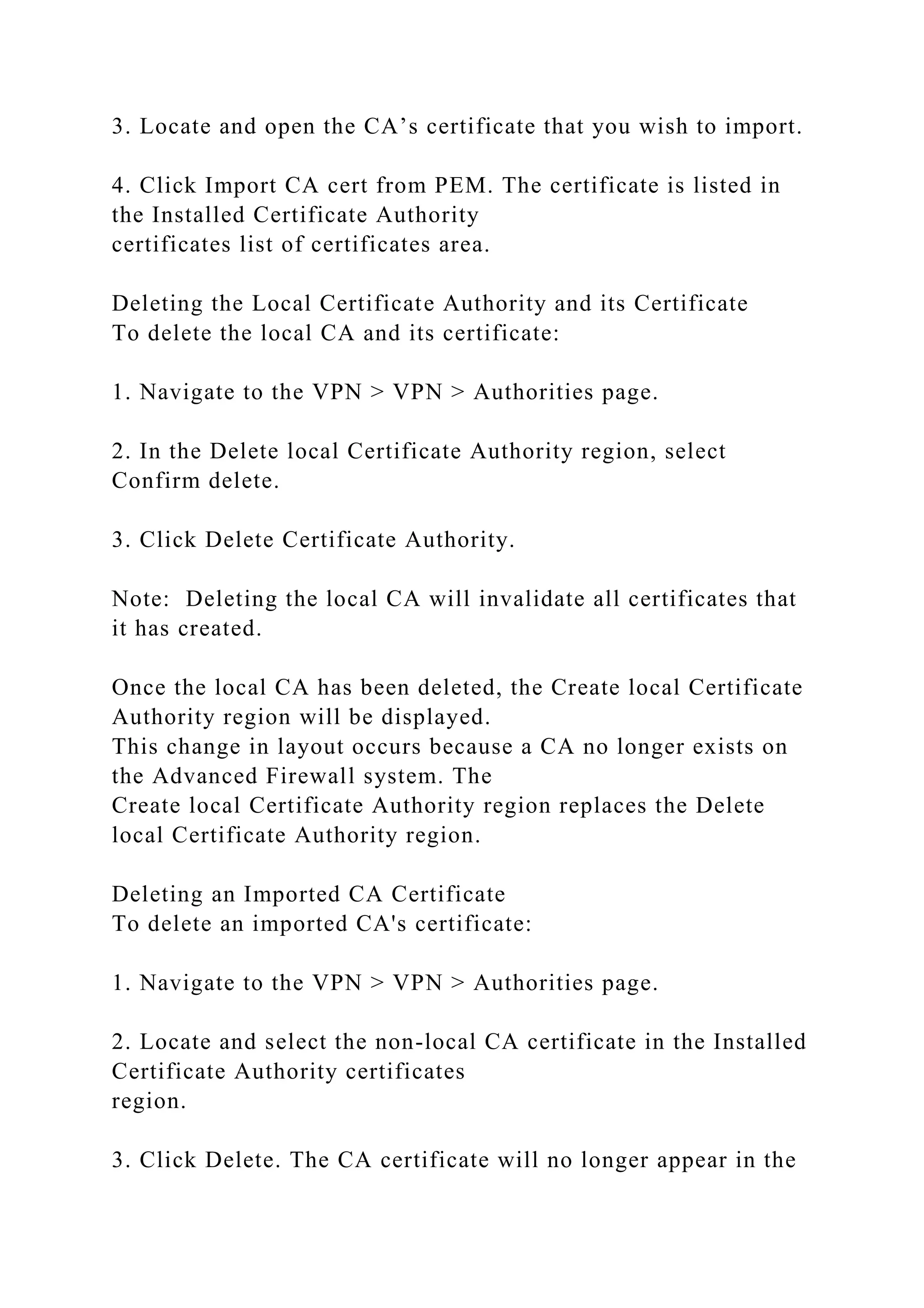 3. Locate and open the CA’s certificate that you wish to import.
4. Click Import CA cert from PEM. The certificate is listed in
the Installed Certificate Authority
certificates list of certificates area.
Deleting the Local Certificate Authority and its Certificate
To delete the local CA and its certificate:
1. Navigate to the VPN > VPN > Authorities page.
2. In the Delete local Certificate Authority region, select
Confirm delete.
3. Click Delete Certificate Authority.
Note: Deleting the local CA will invalidate all certificates that
it has created.
Once the local CA has been deleted, the Create local Certificate
Authority region will be displayed.
This change in layout occurs because a CA no longer exists on
the Advanced Firewall system. The
Create local Certificate Authority region replaces the Delete
local Certificate Authority region.
Deleting an Imported CA Certificate
To delete an imported CA's certificate:
1. Navigate to the VPN > VPN > Authorities page.
2. Locate and select the non-local CA certificate in the Installed
Certificate Authority certificates
region.
3. Click Delete. The CA certificate will no longer appear in the
 