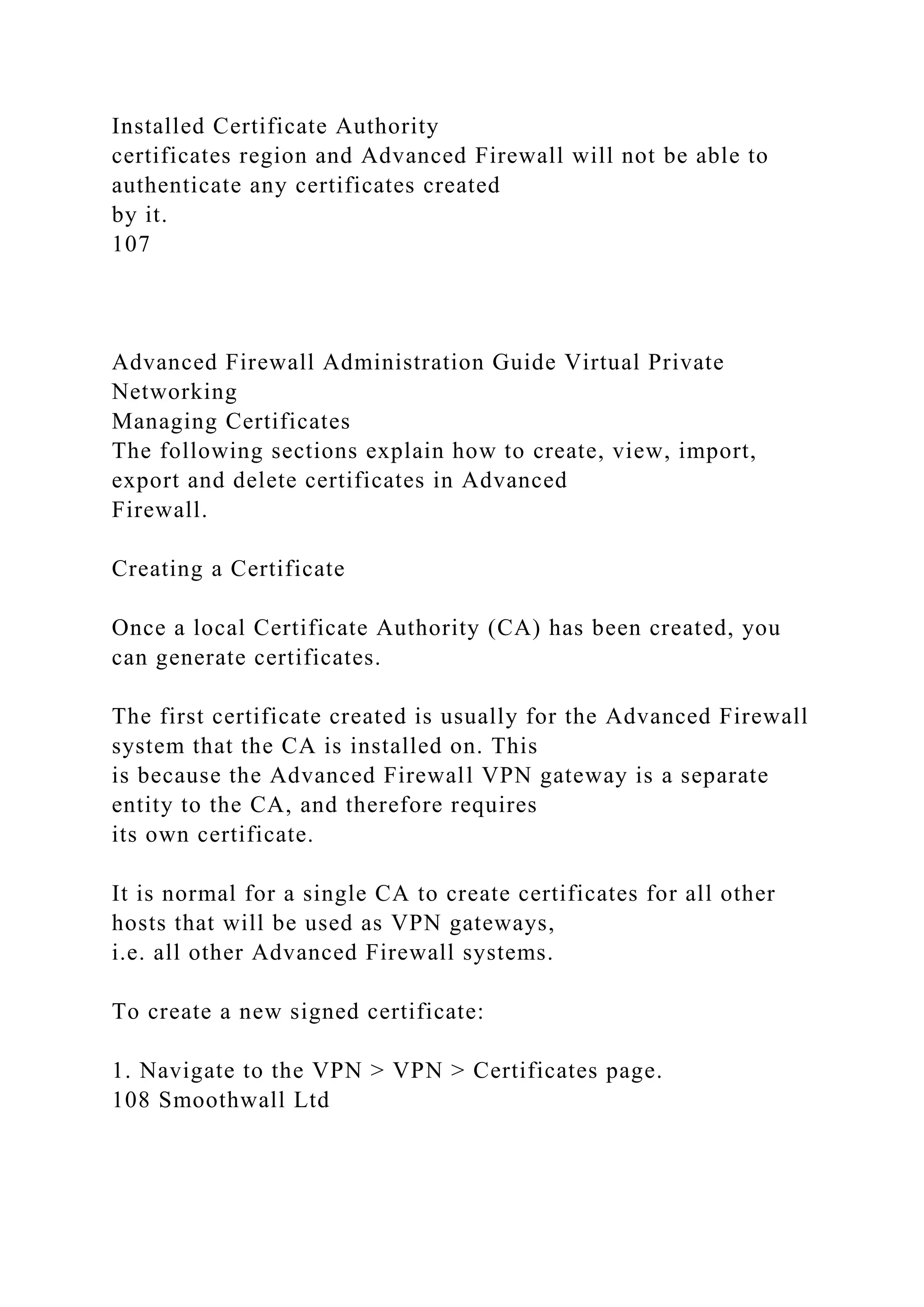 Installed Certificate Authority
certificates region and Advanced Firewall will not be able to
authenticate any certificates created
by it.
107
Advanced Firewall Administration Guide Virtual Private
Networking
Managing Certificates
The following sections explain how to create, view, import,
export and delete certificates in Advanced
Firewall.
Creating a Certificate
Once a local Certificate Authority (CA) has been created, you
can generate certificates.
The first certificate created is usually for the Advanced Firewall
system that the CA is installed on. This
is because the Advanced Firewall VPN gateway is a separate
entity to the CA, and therefore requires
its own certificate.
It is normal for a single CA to create certificates for all other
hosts that will be used as VPN gateways,
i.e. all other Advanced Firewall systems.
To create a new signed certificate:
1. Navigate to the VPN > VPN > Certificates page.
108 Smoothwall Ltd
 